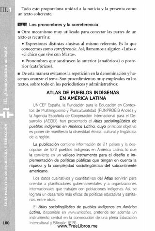 Todo esto proporciona unidad a la noticia y la presenta como
un texto coherente.
K H E L o s p ro n o m b re s y la c o rre fe re n c ia
■ O tro mecanismo m uy utilizado para conectar las partes de un
texto es recurrir a:
• Expresiones distintas alusivas al m ism o referente. Es lo que
conocemos com o correferencia. Así, llamamos a alguien «Luis» o
«el chico que vive con Marta».
• Pronombres que sustituyen lo anterior (anafóricos) o poste­
rior (catafóricos).
■ De esta m anera evitam os la repetición en la denom inación y ha­
cemos avanzar el tema. Son procedimientos muy empleados en los
textos, sobre todo en los periodísticos y administrativos:
ATLAS DE PUEBLOS INDÍGENAS
EN AMÉRICA LATINA
UNíCEF España, la Fundación para la Educación en Contex­
tos de Multilingüismo y Pluriculturalidad (FUNPROEiB Andes) y
la Agencia Española de Cooperación Internacional para el De­
sarrollo (AECID) han presentado el Atlas sociolingüístico de
pueblos indígenas en América Latina, cuyo principal objetivo
es poner de manifiesto la diversidad étnica, cultural y lingüística
de la región.
La publicación contiene información de 21 países y la des­
cripción de 522 pueblos indígenas en América Latina, lo que
la convierte en un valioso instrumento para el diseño e ¡m-
plementación de políticas públicas que tengan en cuenta la
riqueza y la complejidad sociolingüística del subcontinente
americano.
I os datos cualitativos y cuantitativos del Atlas servirán para
orientar a planificadores gubernamentales y a organizaciones
internacionales que trabajen con poblaciones Adígenas. Así, se
logrará un desarrollo más eficaz de políticas educativas y sanita­
rias. entre otras.
El Atlas sociolingüístico de pueblos indígenas en América
Latina, disponible en www.unicef.es, pretende ser además un
instrumento central en la consecución de una plena Educación
Intercultural y Bilingüe (EIB).
www.FreeLibros.me
 