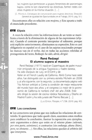 las mujeres que pertenecen a grupos femeninos de «porcentajes
bajos», como lo son claramente las directivas, formen redes con
otras mujeres en la misma situación. (...]
(E. MontoüO. Estrategias de comunicación para mujeres directivas. Dirección
General de Igualdad de Oportunidades en el Trabajo. 2010. pág. 51)
Encontramos ellas en relación con mujeres, y Esta apunta a todo
el enunciado precedente.
Ü 1E I E lip s is
A veces la relación entre las informaciones de un texto se mani­
fiesta a través de la eliminación de alguna de las expresiones (elip­
sis). Cuando el contexto perm ite interpretar el referente, porque
está explícito anteriorm ente, eliminamos su expresión. Esto es casi
obligatorio en español en el caso de los sujetos oracionales porque
las marcas van en el verbo. Así en todas las acciones referidas al
protagonista del texto, Redzepi: ha sido, abrió, dirigió:
René Redzepi
El alumno supera al maestro
René Redzepi (1977) nadó en Copenhague, de padre musul­
mán emigrado de la antigua Yugoslavia y madre danesa.
Ha sido discípulo de Laly en El Cénit y de
Keller en el French Laudry de California. Abrió Coma hace siete
años, fue distinguido con su primera estrella Micheiín en 20 08
y, al año siguiente, con la segunda. La documentada página web
Trip Advisor anticipó a Coma la condición de mejor restaurante
del mundo hace dos años, y el congreso Lo mejor de la gosfro-
nomío de California le nombró chef del año 2008. Este
año dirigió la sesión de cocina nórdica Naturaleza y Diseño en
Madrid-Fusión y ha sido jurado del Premio Bocuse [...].
(Luis C epeda. Paisajes. n .° 2 3 8 . 2 0 1 0 . pág . 4 0 )
l i f l L o s c o n e c to re s
■ Los conectores son pistas que nos indican las relaciones de con­
tenido. Si queremos que todo quede claro, usaremos estos medios
para establecer la conclusión, ilustrar la exposición con ejemplos,
unir argum entos o datos que están en el m ism o plano (además,
por otra parte, asimismo), o contrarios (sin embargo, ahora (bien),
pero, no obstante...). Sin ellos, las relaciones quedan al arbitrio del
que interpreta.
www.FreeLibros.me
 