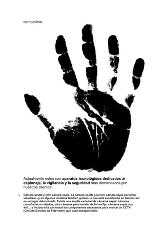 competitivo.
Actualmente estos son aparatos tecnológicos dedicados al
espionaje, la vigilancia y la seguridad más demandados por
nuestros clientes:
 Cámara oculta y mini cámara espía. La cámara oculta y la mini cámara espía permiten
visualizar –y en algunos modelos también grabar- lo que está sucediendo en tiempo real
en un lugar determinado. Existe una amplia variedad de cámaras espía: cámaras
camufladas en objetos, mini cámaras para instalar de forma fija, cámaras espía con
wifi… e incluso kits con todos los componentes necesarios para montar un CCTV
(Circuito Cerrado de Televisión) que pase desapercibido.
 