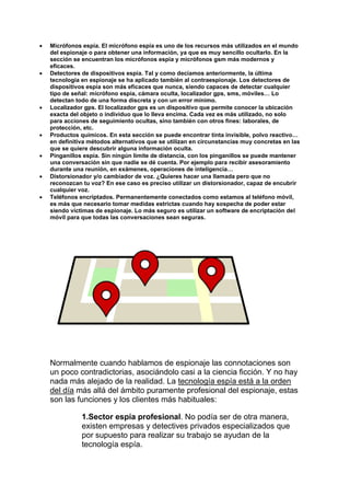  Micrófonos espía. El micrófono espía es uno de los recursos más utilizados en el mundo
del espionaje o para obtener una información, ya que es muy sencillo ocultarlo. En la
sección se encuentran los micrófonos espía y micrófonos gsm más modernos y
eficaces.
 Detectores de dispositivos espía. Tal y como decíamos anteriormente, la última
tecnología en espionaje se ha aplicado también al contraespionaje. Los detectores de
dispositivos espía son más eficaces que nunca, siendo capaces de detectar cualquier
tipo de señal: micrófono espía, cámara oculta, localizador gps, sms, móviles… Lo
detectan todo de una forma discreta y con un error mínimo.
 Localizador gps. El localizador gps es un dispositivo que permite conocer la ubicación
exacta del objeto o individuo que lo lleva encima. Cada vez es más utilizado, no solo
para acciones de seguimiento ocultas, sino también con otros fines: laborales, de
protección, etc.
 Productos químicos. En esta sección se puede encontrar tinta invisible, polvo reactivo…
en definitiva métodos alternativos que se utilizan en circunstancias muy concretas en las
que se quiere descubrir alguna información oculta.
 Pinganillos espía. Sin ningún límite de distancia, con los pinganillos se puede mantener
una conversación sin que nadie se dé cuenta. Por ejemplo para recibir asesoramiento
durante una reunión, en exámenes, operaciones de inteligencia…
 Distorsionador y/o cambiador de voz. ¿Quieres hacer una llamada pero que no
reconozcan tu voz? En ese caso es preciso utilizar un distorsionador, capaz de encubrir
cualquier voz.
 Teléfonos encriptados. Permanentemente conectados como estamos al teléfono móvil,
es más que necesario tomar medidas estrictas cuando hay sospecha de poder estar
siendo víctimas de espionaje. Lo más seguro es utilizar un software de encriptación del
móvil para que todas las conversaciones sean seguras.
Normalmente cuando hablamos de espionaje las connotaciones son
un poco contradictorias, asociándolo casi a la ciencia ficción. Y no hay
nada más alejado de la realidad. La tecnología espía está a la orden
del día más allá del ámbito puramente profesional del espionaje, estas
son las funciones y los clientes más habituales:
1.Sector espía profesional. No podía ser de otra manera,
existen empresas y detectives privados especializados que
por supuesto para realizar su trabajo se ayudan de la
tecnología espía.
 