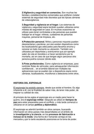 2.Vigilancia y seguridad en comercios. Son muchas las
tiendas y establecimientos comerciales que prefieren instalar
sistemas de seguridad más discretos que las típicas cámaras
de videovigilancia.
3.Seguridad y vigilancia en el hogar. Los sistemas de
vigilancia y seguridad espía también pueden utilizarse como
medida de seguridad en casa. En muchas ocasiones se
utilizan para tener controladas a las personas que puedan
trabajar en el hogar: niñeras, cuidadores de personas
mayores, personal de limpieza, etc.
4.Protección personal. Niños y personas mayores pueden
desorientarse y perderse, por eso existen dispositivos como
los localizadores gps adecuados para llevarlos encima y
conocer en todo momento su ubicación. También son
utilizados por deportistas y aventureros que por ejemplo
salen de ruta en bicicleta o a hacer senderismo por la
montaña, así en caso de que tengan algún percance otra
persona podría conocer dónde está.
5.Fines profesionales. Como vigilancia en empresas, para
controlar flotas de vehículos, para salvaguardar información
confidencial… en el ámbito laboral son múltiples las
aplicaciones que se pueden dar a dispositivos espía como
cámaras, localizadores, micrófonos o detectores entre otros.
HISTORIA DEL ESPIONAJE
El espionaje ha existido siempre, desde que existe el hombre. Es algo
inherente a él, con la finalidad de saber más, de tener más poder, de
mejorar su calidad de vida.
Al principio de los siglos el espionaje era un medio para hacer la
guerra, era el espionaje militar. Después se utilizó en tiempos de
paz para estar preparados para el conflicto, y más tarde comenzó a
utilizarse en el campo político y diplomático.
El espionaje se adentró también en otros campos, buscando
información en otros países más desarrollados en el ámbito de
la investigación y la ciencia, en los procesos de fabricación e
incluso en la moda. Una forma de ir tomando ventaja en los
mercados y por lo tanto escalando posiciones en la toma de poder.
 