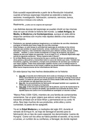 Esto sucedió especialmente a partir de la Revolución Industrial,
cuando el famoso espionaje industrial se extendió a todos los
sectores: investigación, fabricación, comercio, servicios, banca,
economía e incluso a la cultura.
Realmente, ¿cuáles son los orígenes del espionaje?
Las distintas épocas del espionaje se pueden dividir en las mismas
eras en que se divide la historia del mundo. La edad Antigua, la
Media, la Moderna y la Contemporánea, aunque en esta última
etapa los cambios son mucho más rápidos debido a los avances
tecnológicos.
 Prehistoria: por ejemplo podemos imaginarnos a un individuo de una tribu intentando
averiguar el método para hacer fuego de una tribu enemiga.
 Edad Antigua: en este tiempo la actividad del espionaje se centraba en los únicos
secretos que existían en aquel momento: armas, medicinas y cirugía. Cada vez se
fabricaban mejores y más resistentes aleaciones para obtener corazas, lanzas, sables,
puñales… también, y como vendrá sucediendo a lo largo de la historia, las joyas y
objetos de arte eran objeto de espionaje. Ya en el siglo V a.C. el filósofo Hipócrates dejó
escrita la siguiente sentencia: “Roma copiaría todo a Grecia”.
 En la Edad Media eran los mercenarios los que a cambio de dinero se adentraban en
otros países y descubrían y transmitían todo lo nuevo de interés que veían. También los
trovadores, juglares, mercaderes y monjes eran portadores de secretos que vendían al
que mejor pagase. Todos esos personajes viajaban mucho y por su trabajo tenían la
capacidad de introducirse en las Cortes y talleres de donde sacaban mucha información.
Ellos fueron losprecursores de los informadores del futuro.
En esta época hay tres hechos destacables en la historia:
1. Año 552: el secreto de la fabricación de la seda se introdujo en Europa desde
China, escondiendo los huevos de los gusanos de seda en el mango hueco de un
bastón. La seda se calcula que existía en China desde 2.800 años antes de Cristo
y se traficaba con ella igual que con el oro.
2. Año 751: los procedimientos de fabricación del papel también son copiados de
China, así como la brújula y la imprenta.
3. Año 1252: la fórmula para la fabricación de la pólvora, que ha de revolucionar la
estrategia en los campos de batalla, que también fue sustraída de China. Para
aquella época era como si en la actualidad se sustrajese un secreto nuclear.
*Marco Polo (1254-1324), miembro de una familia de comerciantes
venecianos, fue un gran viajero que estuvo varias veces en China,
haciendo amistad con el Gran Khan y permaneció en su corte 16
años. Nos trajo muchos de sus productos, entre ellos y como
curiosidad, la pasta de los spaguetti.
Ya en la Edad Moderna y a mediados del siglo XVI, durante el
reinado de Enrique IV, se trajo de Senegal el secreto para la
fabricación de un tipo de cuero especial, los denominados ‘cueros de
Hungría’. Como con los años se había perdido el secreto, el rey envió
a Larose, un curtidor de su confianza, a Senegal, de donde regresó
 