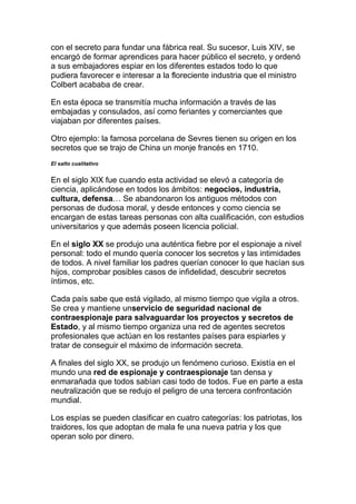 con el secreto para fundar una fábrica real. Su sucesor, Luis XIV, se
encargó de formar aprendices para hacer público el secreto, y ordenó
a sus embajadores espiar en los diferentes estados todo lo que
pudiera favorecer e interesar a la floreciente industria que el ministro
Colbert acababa de crear.
En esta época se transmitía mucha información a través de las
embajadas y consulados, así como feriantes y comerciantes que
viajaban por diferentes países.
Otro ejemplo: la famosa porcelana de Sevres tienen su origen en los
secretos que se trajo de China un monje francés en 1710.
El salto cualitativo
En el siglo XIX fue cuando esta actividad se elevó a categoría de
ciencia, aplicándose en todos los ámbitos: negocios, industria,
cultura, defensa… Se abandonaron los antiguos métodos con
personas de dudosa moral, y desde entonces y como ciencia se
encargan de estas tareas personas con alta cualificación, con estudios
universitarios y que además poseen licencia policial.
En el siglo XX se produjo una auténtica fiebre por el espionaje a nivel
personal: todo el mundo quería conocer los secretos y las intimidades
de todos. A nivel familiar los padres querían conocer lo que hacían sus
hijos, comprobar posibles casos de infidelidad, descubrir secretos
íntimos, etc.
Cada país sabe que está vigilado, al mismo tiempo que vigila a otros.
Se crea y mantiene unservicio de seguridad nacional de
contraespionaje para salvaguardar los proyectos y secretos de
Estado, y al mismo tiempo organiza una red de agentes secretos
profesionales que actúan en los restantes países para espiarles y
tratar de conseguir el máximo de información secreta.
A finales del siglo XX, se produjo un fenómeno curioso. Existía en el
mundo una red de espionaje y contraespionaje tan densa y
enmarañada que todos sabían casi todo de todos. Fue en parte a esta
neutralización que se redujo el peligro de una tercera confrontación
mundial.
Los espías se pueden clasificar en cuatro categorías: los patriotas, los
traidores, los que adoptan de mala fe una nueva patria y los que
operan solo por dinero.
 