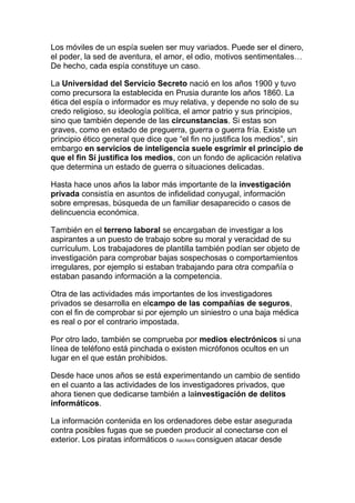 Los móviles de un espía suelen ser muy variados. Puede ser el dinero,
el poder, la sed de aventura, el amor, el odio, motivos sentimentales…
De hecho, cada espía constituye un caso.
La Universidad del Servicio Secreto nació en los años 1900 y tuvo
como precursora la establecida en Prusia durante los años 1860. La
ética del espía o informador es muy relativa, y depende no solo de su
credo religioso, su ideología política, el amor patrio y sus principios,
sino que también depende de las circunstancias. Si estas son
graves, como en estado de preguerra, guerra o guerra fría. Existe un
principio ético general que dice que “el fin no justifica los medios”, sin
embargo en servicios de inteligencia suele esgrimir el principio de
que el fin Sí justifica los medios, con un fondo de aplicación relativa
que determina un estado de guerra o situaciones delicadas.
Hasta hace unos años la labor más importante de la investigación
privada consistía en asuntos de infidelidad conyugal, información
sobre empresas, búsqueda de un familiar desaparecido o casos de
delincuencia económica.
También en el terreno laboral se encargaban de investigar a los
aspirantes a un puesto de trabajo sobre su moral y veracidad de su
currículum. Los trabajadores de plantilla también podían ser objeto de
investigación para comprobar bajas sospechosas o comportamientos
irregulares, por ejemplo si estaban trabajando para otra compañía o
estaban pasando información a la competencia.
Otra de las actividades más importantes de los investigadores
privados se desarrolla en elcampo de las compañías de seguros,
con el fin de comprobar si por ejemplo un siniestro o una baja médica
es real o por el contrario impostada.
Por otro lado, también se comprueba por medios electrónicos si una
línea de teléfono está pinchada o existen micrófonos ocultos en un
lugar en el que están prohibidos.
Desde hace unos años se está experimentando un cambio de sentido
en el cuanto a las actividades de los investigadores privados, que
ahora tienen que dedicarse también a lainvestigación de delitos
informáticos.
La información contenida en los ordenadores debe estar asegurada
contra posibles fugas que se pueden producir al conectarse con el
exterior. Los piratas informáticos o hackers consiguen atacar desde
 