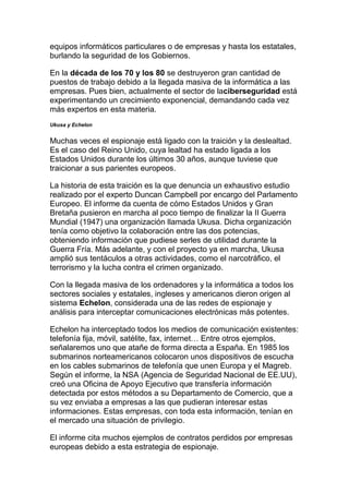 equipos informáticos particulares o de empresas y hasta los estatales,
burlando la seguridad de los Gobiernos.
En la década de los 70 y los 80 se destruyeron gran cantidad de
puestos de trabajo debido a la llegada masiva de la informática a las
empresas. Pues bien, actualmente el sector de laciberseguridad está
experimentando un crecimiento exponencial, demandando cada vez
más expertos en esta materia.
Ukusa y Echelon
Muchas veces el espionaje está ligado con la traición y la deslealtad.
Es el caso del Reino Unido, cuya lealtad ha estado ligada a los
Estados Unidos durante los últimos 30 años, aunque tuviese que
traicionar a sus parientes europeos.
La historia de esta traición es la que denuncia un exhaustivo estudio
realizado por el experto Duncan Campbell por encargo del Parlamento
Europeo. El informe da cuenta de cómo Estados Unidos y Gran
Bretaña pusieron en marcha al poco tiempo de finalizar la II Guerra
Mundial (1947) una organización llamada Ukusa. Dicha organización
tenía como objetivo la colaboración entre las dos potencias,
obteniendo información que pudiese serles de utilidad durante la
Guerra Fría. Más adelante, y con el proyecto ya en marcha, Ukusa
amplió sus tentáculos a otras actividades, como el narcotráfico, el
terrorismo y la lucha contra el crimen organizado.
Con la llegada masiva de los ordenadores y la informática a todos los
sectores sociales y estatales, ingleses y americanos dieron origen al
sistema Echelon, considerada una de las redes de espionaje y
análisis para interceptar comunicaciones electrónicas más potentes.
Echelon ha interceptado todos los medios de comunicación existentes:
telefonía fija, móvil, satélite, fax, internet… Entre otros ejemplos,
señalaremos uno que atañe de forma directa a España. En 1985 los
submarinos norteamericanos colocaron unos dispositivos de escucha
en los cables submarinos de telefonía que unen Europa y el Magreb.
Según el informe, la NSA (Agencia de Seguridad Nacional de EE.UU),
creó una Oficina de Apoyo Ejecutivo que transfería información
detectada por estos métodos a su Departamento de Comercio, que a
su vez enviaba a empresas a las que pudieran interesar estas
informaciones. Estas empresas, con toda esta información, tenían en
el mercado una situación de privilegio.
El informe cita muchos ejemplos de contratos perdidos por empresas
europeas debido a esta estrategia de espionaje.
 