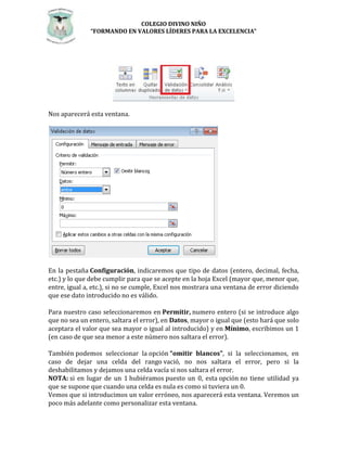 COLEGIO DIVINO NIÑO 
“FORMANDO EN VALORES LÍDERES PARA LA EXCELENCIA” 
Nos aparecerá esta ventana. 
En la pestaña Configuración, indicaremos que tipo de datos (entero, decimal, fecha, 
etc.) y lo que debe cumplir para que se acepte en la hoja Excel (mayor que, menor que, 
entre, igual a, etc.), si no se cumple, Excel nos mostrara una ventana de error diciendo 
que ese dato introducido no es válido. 
Para nuestro caso seleccionaremos en Permitir, numero entero (si se introduce algo 
que no sea un entero, saltara el error), en Datos, mayor o igual que (esto hará que solo 
aceptara el valor que sea mayor o igual al introducido) y en Mínimo, escribimos un 1 
(en caso de que sea menor a este número nos saltara el error). 
También podemos seleccionar la opción “omitir blancos”, si la seleccionamos, en 
caso de dejar una celda del rango vació, no nos saltara el error, pero si la 
deshabilitamos y dejamos una celda vacía si nos saltara el error. 
NOTA: si en lugar de un 1 hubiéramos puesto un 0, esta opción no tiene utilidad ya 
que se supone que cuando una celda es nula es como si tuviera un 0. 
Vemos que si introducimos un valor erróneo, nos aparecerá esta ventana. Veremos un 
poco más adelante como personalizar esta ventana. 
 