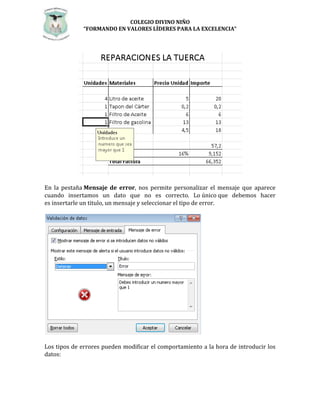 COLEGIO DIVINO NIÑO 
“FORMANDO EN VALORES LÍDERES PARA LA EXCELENCIA” 
En la pestaña Mensaje de error, nos permite personalizar el mensaje que aparece 
cuando insertamos un dato que no es correcto. Lo único que debemos hacer 
es insertarle un titulo, un mensaje y seleccionar el tipo de error. 
Los tipos de errores pueden modificar el comportamiento a la hora de introducir los 
datos: 
 