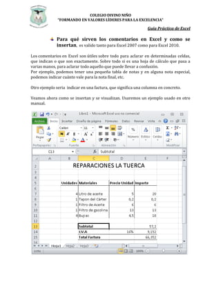 COLEGIO DIVINO NIÑO 
“FORMANDO EN VALORES LÍDERES PARA LA EXCELENCIA” 
Guía Práctica de Excel 
Para qué sirven los comentarios en Excel y como se 
insertan, es valido tanto para Excel 2007 como para Excel 2010. 
Los comentarios en Excel son útiles sobre todo para aclarar en determinadas celdas, 
que indican o que son exactamente. Sobre todo si es una hoja de cálculo que pasa a 
varias manos, para aclarar todo aquello que puede llevar a confusión. 
Por ejemplo, podemos tener una pequeña tabla de notas y en alguna nota especial, 
podemos indicar cuánto vale para la nota final, etc. 
Otro ejemplo seria indicar en una factura, que significa una columna en concreto. 
Veamos ahora como se insertan y se visualizan. Usaremos un ejemplo usado en otro 
manual. 
 