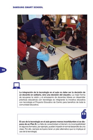 98
SAMSUNG SMART SCHOOL
La integración de la tecnología en el aula no debe ser la decisión de
un docente en solitario, sino una decisión del claustro. La mejor forma
de recuperar la visión y el entusiasmo de docentes líderes en desarrollar
prácticas educativas con tecnología es integrando la iniciativa educativa
con tecnología al Proyecto Educativo de Centro para beneficio de toda la
comunidad educativa.
El uso de la tecnología en el aula genera menos incertidumbre si se dis-
pone de un Plan B. La falta de conectividad a Internet o la incompatibilidad
en algunos formatos, por ejemplo, pueden impedir el normal desarrollo de una
clase. Por ello, siempre es bueno tener un plan alternativo que no implique el
uso de la tecnología.
 
