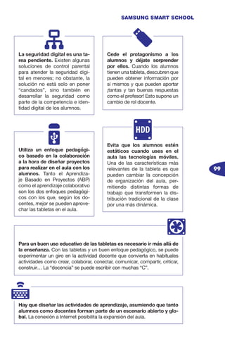 99
SAMSUNG SMART SCHOOL
La seguridad digital es una ta-
rea pendiente. Existen algunas
soluciones de control parental
para atender la seguridad digi-
tal en menores; no obstante, la
solución no está solo en poner
“candados”, sino también en
desarrollar la seguridad como
parte de la competencia e iden-
tidad digital de los alumnos.
Cede el protagonismo a los
alumnos y déjate sorprender
por ellos. Cuando los alumnos
tienen una tableta, descubren que
pueden obtener información por
sí mismos y que pueden aportar
¡tantas y tan buenas respuestas
como el profesor! Esto supone un
cambio de rol docente.
Utiliza un enfoque pedagógi-
co basado en la colaboración
a la hora de diseñar proyectos
para realizar en el aula con los
alumnos. Tanto el Aprendiza-
je Basado en Proyectos (ABP)
como el aprendizaje colaborativo
son los dos enfoques pedagógi-
cos con los que, según los do-
centes, mejor se pueden aprove-
char las tabletas en el aula.
Evita que los alumnos estén
estáticos cuando uses en el
aula las tecnologías móviles.
Una de las características más
relevantes de la tableta es que
pueden cambiar la concepción
de organización del aula, per-
mitiendo distintas formas de
trabajo que transformen la dis-
tribución tradicional de la clase
por una más dinámica.
Para un buen uso educativo de las tabletas es necesario ir más allá de
la enseñanza. Con las tabletas y un buen enfoque pedagógico, se puede
experimentar un giro en la actividad docente que convierta en habituales
actividades como crear, colaborar, conectar, comunicar, compartir, criticar,
construir… La “docencia” se puede escribir con muchas “C”.
Hay que diseñar las actividades de aprendizaje, asumiendo que tanto
alumnos como docentes forman parte de un escenario abierto y glo-
bal. La conexión a Internet posibilita la expansión del aula.
 