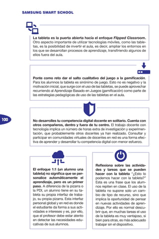 100
SAMSUNG SMART SCHOOL
La tableta es la puerta abierta hacía el enfoque Flipped Classroom.
Otro aspecto importante de utilizar tecnologías móviles, como las table-
tas, es la posibilidad de invertir el aula, es decir, ampliar los entornos en
los que se desarrollan procesos de aprendizaje, transfiriendo algunos de
ellos fuera del aula.
Ponte como reto dar el salto cualitativo del juego a la gamificación.
Para los alumnos la tableta es sinónimo de juego. Esto no es negativo y la
motivación inicial, que surge con el uso de las tabletas, se puede aprovechar
recurriendo al Aprendizaje Basado en Juegos (gamificación) como parte de
las estrategias pedagógicas de uso de las tabletas en el aula.
No desarrolles tu competencia digital docente en solitario. Cuenta con
otros compañeros, dentro y fuera de tu centro. El trabajo docente con
tecnología implica un número de horas extra de investigación y experimen-
tación, que probablemente otros docentes ya han realizado. Consultar y
participar en comunidades virtuales de docentes en red es una forma efec-
tiva de aprender y desarrollar tu competencia digital con menor esfuerzo.
El enfoque 1:1 (un alumno una
tableta) no significa que se per-
sonalice automáticamente el
aprendizaje, pero es un primer
paso. A diferencia de la pizarra o
la PDI, un alumno tiene en su ta-
bleta su propia interfaz de traba-
jo, su propia pizarra. Esta interfaz
personal global y en red es donde
el estudiante da forma a sus acti-
vidades e intereses y es, por ello,
que el profesor debe estar atento
en detectar las necesidades edu-
cativas de sus alumnos.
Reflexiona sobre las activida-
des y tareas que se pueden
hacer con la tableta “¿Esto lo
podemos hacer con la tableta?”
Esta es una frase que los alum-
nos repiten en clase. El uso de la
tableta no supone solo un cam-
bio de tipo de recurso, sino que
implica la oportunidad de pensar
en nuevas actividades de apren-
dizaje. Por ello es normal descu-
brir que, en muchas tareas el uso
de la tableta es muy ventajoso, si
bien para otras, es más adecuado
trabajar sin el dispositivo.
 