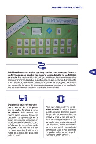 101
SAMSUNG SMART SCHOOL
Estableced vuestros propios medios y canales para informar y formar a
las familias en este cambio que supone la introducción de las tabletas
en el aula. Frente al cambio metodológico con las tabletas, muchas familias
se muestran incrédulas sobre su pertinencia, lo que es normal. En respuesta
a esta situación, muchos docentes participantes en el proyecto recomien-
dan desarrollar jornadas de puertas abiertas para mostrar a las familias lo
que se hace en clase y resolver sus dudas e inquietudes.
Evita limitar el uso de las table-
tas a una simple recompensa
por escuchar la clase o estar
en silencio. Las tabletas dan
mucho juego durante todos los
procesos de aprendizaje en el
aula y es ventajoso integrarlas en
la práctica docente diaria. Como
señala uno de los profesores del
proyecto, “Las tabletas no son
un donut para los 5 últimos mi-
nutos de la clase, son para toda
toda la clase”.
Para aprender, atrévete a co-
meter errores. El proyecto ha su-
puesto para los docentes mucho
tiempo de experimentación, de
ensayo y error y, aun así, la ma-
yoría señalan que volverían a pa-
sar por la experiencia. ¿La razón?
Los docentes, mejor que nadie,
saben que el error forma parte del
aprendizaje y así lo han asumido
los participantes en el proyecto
“Samsung Smart School”.
 