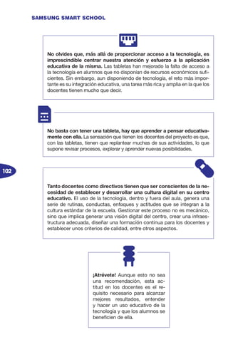 102
SAMSUNG SMART SCHOOL
No olvides que, más allá de proporcionar acceso a la tecnología, es
imprescindible centrar nuestra atención y esfuerzo a la aplicación
educativa de la misma. Las tabletas han mejorado la falta de acceso a
la tecnología en alumnos que no disponían de recursos económicos sufi-
cientes. Sin embargo, aun disponiendo de tecnología, el reto más impor-
tante es su integración educativa, una tarea más rica y amplia en la que los
docentes tienen mucho que decir.
No basta con tener una tableta, hay que aprender a pensar educativa-
mente con ella. La sensación que tienen los docentes del proyecto es que,
con las tabletas, tienen que replantear muchas de sus actividades, lo que
supone revisar procesos, explorar y aprender nuevas posibilidades.
Tanto docentes como directivos tienen que ser conscientes de la ne-
cesidad de establecer y desarrollar una cultura digital en su centro
educativo. El uso de la tecnología, dentro y fuera del aula, genera una
serie de rutinas, conductas, enfoques y actitudes que se integran a la
cultura estándar de la escuela. Gestionar este proceso no es mecánico,
sino que implica generar una visión digital del centro, crear una infraes-
tructura adecuada, diseñar una formación continua para los docentes y
establecer unos criterios de calidad, entre otros aspectos.
¡Atrévete! Aunque esto no sea
una recomendación, esta ac-
titud en los docentes es el re-
quisito necesario para alcanzar
mejores resultados, entender
y hacer un uso educativo de la
tecnología y que los alumnos se
beneficien de ella.
 