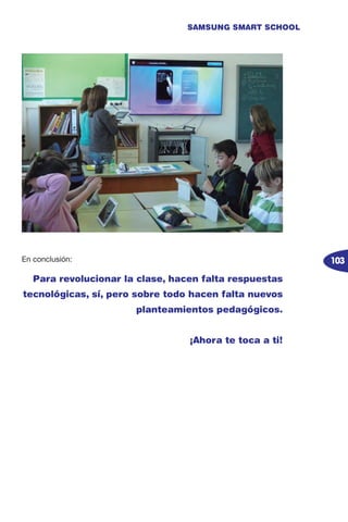 103
SAMSUNG SMART SCHOOL
En conclusión:
Para revolucionar la clase, hacen falta respuestas
tecnológicas, sí, pero sobre todo hacen falta nuevos
planteamientos pedagógicos.
¡Ahora te toca a ti!
 