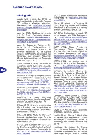 104
SAMSUNG SMART SCHOOL
Bibliografía
Aguilar, M.C. y Leiva, J.J. (2010). La
participación de las familias en las Escuelas
TIC: análisis y reflexiones educativas.
Recuperado de http://acdc.sav.us.es/
pixelbit/images/stories/a10_0043-
premaq.pdf
Area, M. (2012). Metáforas del docente
2.0: DJ, Curator, Community Manager.
Recuperadodehttp://ordenadoresenelaula.
blogspot.com.es/2012/05/metaforas-del-
docente-20-dj-curator.html
Area, M., Alonso, C., Correa, J. M.,
Moral, M. E., De-Pablos-Pons, J.,
Paredes, J., y Valverde, J. (2014). Las
políticas educativas TIC en España
después del Programa Escuela 2.0: las
tendencias que emergen. RELATEC:
Revista Latinoamericana de Tecnología
Educativa, 13(2), 11–33.
Avello Martínez, R. (2015). La curación de
contenidos como nueva tarea docente.
Recuperado de blogcued.blogspot.com.
es/2015/01/la-curacion-de-contenidos-
como-nueva.html
Bannister, D. (2015). Exploring the Creative
UseofTabletsinSchoolsBelguim:European
Schoolnet. Recuperado de http://fcl.eun.
org/documents/10180/275738/CCL_
Observation+Report_FINAL-for+web.pdf/
Comisión Europea (2010). Europa 2020.
Recuperado de http://eur-lex.europa.eu/
LexUriServ/LexUriServ.do?uri=COM:201
0:2020:FIN:ES:PDF
Dillenbourg, P. (2008). Integrating
technologiesintoeducationalecosystems.
Distance Education, 29 (2), 127-140.
Falloon, G. (2013). Young students using
iPads: App design and content influences
on their learning pathways. Computers &
Education, 68, 505-521.
Falloon, G. (2015). What’s the difference?
Learning collaboratively using iPads in
conventional classrooms. Computers &
Education, 84, 62-77.
Ferrari,A.(2013).DIGCOMP:AFramework
for Developing and Understanding Digital
Competence in Europe. Recuperado de
http://is.jrc.ec.europa.eu/pages/EAP/
DIGCOMP.html
Gil, F.G. (2010). Generación Transmedia.
Recuperado de http://antes.embed.at/
article13.html
Gisbert, M., Minelli, J., y Camacho, M.
(2014). Exploring Student and Teacher’s
Perception of E-textbooks in a Primary
School. Comunicar, 21(42), 87-95.
INE (2014). Equipamiento y uso de TIC
en los hogares - Año 2014. Recuperado
de http://www.ine.es/dyngs/INEbase/
es/operacion.htm?c=Estadistica_C&ci
d=1254736176741&menu=ultiDatos&i
dp=1254735976608
INTEF (2014). Marco Común de
Competencia Digital Docente V
2.0, del Plan de Cultura Digital en
la Escuela. Recuperado de http://
educalab.es/documents/10180/12809/
MarcoComunCompeDigiDoceV2.pdf
IPSOS (2014). Los padres ante la
tecnología en educación. Recuperado
de http://www.samsung.com/es/
SamsungTecnologiayEducacion.pdf
Johnson, L., Adams Becker, S.,
Estrada, V., Freeman, A., Kampylis, P.,
Vuorikari, R., y Punie, Y. (2014). Horizon
Report Europe: 2014 Schools Edition.
Luxembourg: Publications Office of the
European Union, & Austin, Texas: The
New Media Consortium. Disponible en
https://ec.europa.eu/jrc/en/publication/
eur-scientific-and-technical-research-
reports/horizon-report-europe-2014-
schools-edition
Johnson, L., Adams Becker, S., Estrada,
V., y Freeman, A. (2014). NMC Horizon
Report: 2014 K-12 Edition. Austin, Texas:
The New Media Consortium. Recuperado
de http://cdn.nmc.org/media/2014-nmc-
horizon-report-k12-EN.pdf
Joyce, B., y Weil, M. (2002). Modelos de
enseñanza. Barcelona: Gedisa.
Koehler, M. J., y Mishra, P. (2009). What
is technological pedagogical content
knowledge? Contemporary Issues in
Technology and Teacher Education, 9(1),
60-70.
Kucirkova, N., Messer, D., Sheehy,
K., y Fernández Panadero, C. (2014).
Children’s engagement with educational
iPad apps: Insights from a Spanish
 
