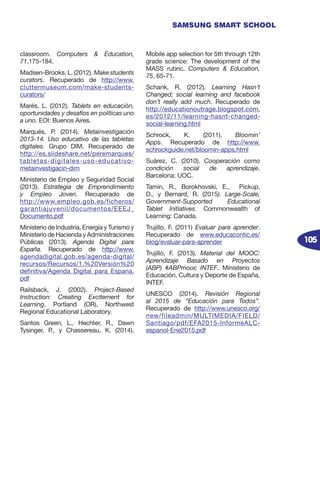 105
SAMSUNG SMART SCHOOL
classroom. Computers & Education,
71,175-184.
Madsen-Brooks, L. (2012). Make students
curators. Recuperado de http://www.
cluttermuseum.com/make-students-
curators/
Marés, L. (2012). Tablets en educación,
oportunidades y desafíos en políticas uno
a uno. EOI: Buenos Aires.
Marqués, P. (2014). Metainvestigación
2013-14. Uso educativo de las tabletas
digitales. Grupo DIM. Recuperado de
http://es.slideshare.net/peremarques/
tabletas-digitales-uso-educativo-
metainvestigacin-dim
Ministerio de Empleo y Seguridad Social
(2013). Estrategia de Emprendimiento
y Empleo Joven. Recuperado de
http://www.empleo.gob.es/ficheros/
garantiajuvenil/documentos/EEEJ_
Documento.pdf
Ministerio de Industria, Energía y Turismo y
Ministerio de Hacienda y Administraciones
Públicas (2013). Agenda Digital para
España. Recuperado de http://www.
agendadigital.gob.es/agenda-digital/
recursos/Recursos/1.%20Versión%20
definitiva/Agenda_Digital_para_Espana.
pdf
Railsback, J. (2002). Project-Based
Instruction: Creating Excitement for
Learning. Portland (OR), Northwest
Regional Educational Laboratory.
Santos Green, L., Hechter, R., Dawn
Tysinger, P., y Chassereau, K. (2014).
Mobile app selection for 5th through 12th
grade science: The development of the
MASS rubric. Computers & Education,
75, 65-71.
Schank, R. (2012). Learning Hasn’t
Changed; social learning and facebook
don’t really add much. Recuperado de
http://educationoutrage.blogspot.com.
es/2012/11/learning-hasnt-changed-
social-learning.html
Schrock, K. (2011). Bloomin’
Apps. Recuperado de http://www.
schrockguide.net/bloomin-apps.html
Suárez, C. (2010). Cooperación como
condición social de aprendizaje.
Barcelona: UOC.
Tamin, R., Borokhovski, E., Pickup,
D., y Bernard, R. (2015). Large-Scale,
Government-Supported Educational
Tablet Initiatives. Commonwealth of
Learning: Canada.
Trujillo, F. (2011) Evaluar para aprender.
Recuperado de www.educacontic.es/
blog/evaluar-para-aprender
Trujillo, F. (2013). Material del MOOC:
Aprendizaje Basado en Proyectos
(ABP) #ABPmooc INTEF. Ministerio de
Educación, Cultura y Deporte de España,
INTEF.
UNESCO (2014). Revisión Regional
al 2015 de “Educación para Todos”.
Recuperado de http://www.unesco.org/
new/fileadmin/MULTIMEDIA/FIELD/
Santiago/pdf/EFA2015-InformeALC-
espanol-Ene2015.pdf
 