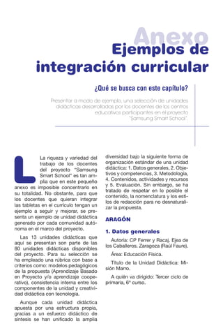 AnexoEjemplos de
integración curricular
¿Qué se busca con este capítulo?
Presentar a modo de ejemplo, una selección de unidades
didácticas desarrolladas por los docentes de los centros
educativos participantes en el proyecto
“Samsung Smart School”.
L
La riqueza y variedad del
trabajo de los docentes
del proyecto “Samsung
Smart School” es tan am-
plia que en este pequeño
anexo es imposible concentrarlo en
su totalidad. No obstante, para que
los docentes que quieran integrar
las tabletas en el currículo tengan un
ejemplo a seguir y mejorar, se pre-
senta un ejemplo de unidad didáctica
generado por cada comunidad autó-
noma en el marco del proyecto.
Las 13 unidades didácticas que
aquí se presentan son parte de las
80 unidades didácticas disponibles
del proyecto. Para su selección se
ha empleado una rúbrica con base a
criterios como: modelos pedagógicos
de la propuesta (Aprendizaje Basado
en Proyecto y/o aprendizaje coope-
rativo), consistencia interna entre los
componentes de la unidad y creativi-
dad didáctica con tecnología.
Aunque cada unidad didáctica
apuesta por una estructura propia,
gracias a un esfuerzo didáctico de
síntesis se han unificado la amplia
diversidad bajo la siguiente forma de
organización estándar de una unidad
didáctica: 1. Datos generales, 2. Obje-
tivos y competencias, 3. Metodología,
4. Contenidos, actividades y recursos
y 5. Evaluación. Sin embargo, se ha
tratado de respetar en lo posible el
contenido, la nomenclatura y los esti-
los de redacción para no desnaturali-
zar la propuesta.
ARAGÓN
1. Datos generales
Autoría: CP Ferrer y Racaj. Ejea de
los Caballeros. Zaragoza (Raúl Faure).
Área: Educación Física.
Título de la Unidad Didáctica: Mi-
sión Marro.
A quién va dirigido: Tercer ciclo de
primaria, 6º curso.
 