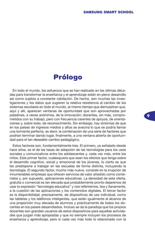 9
SAMSUNG SMART SCHOOL
Prólogo
En todo el mundo, los esfuerzos que se han realizado en las últimas déca-
das para transformar la enseñanza y el aprendizaje están en pleno desarrollo
así como sujetos a constante validación. De hecho, son muchas las inves-
tigaciones y los datos que sugieren la relativa resistencia al cambio de los
sistemas escolares en todo el mundo, al mismo tiempo que demuestran que,
aquí y allí, aparecen ventanas de oportunidad que son aprovechadas por
paladines, a veces anónimos, de la innovación; docentes, sin más, compro-
metidos con su trabajo, pero con frecuencia carentes de apoyos, de orienta-
ciones y, sobre todo, de reconocimiento. Sin embargo, hay síntomas de que
en los países de ingresos medios y altos se avecina lo que se podría llamar
una tormenta perfecta, es decir, la combinación de una serie de factores que
podrían terminar dando lugar, finalmente, a una ventana abierta de oportuni-
dad para el tan deseable cambio pedagógico.
Estos factores son, fundamentalmente tres. El primero, ya señalado desde
hace años, es el de las tasas de adopción de las tecnologías para los usos
sociales y comunicativos entre los adolescentes y, cada vez más, entre los
niños. Este primer factor, cualesquiera que sean los efectos que tenga sobre
el desarrollo cognitivo, social y emocional de los jóvenes, lo cierto es que
les predispone a trabajar en las escuelas de forma distinta, incluyendo la
tecnología. El segundo factor, mucho más nuevo, consiste en la irrupción de
innumerables empresas que ofrecen servicios de valor añadido como conte-
nidos y, por supuesto, aplicaciones educativas. La densidad de esta oferta,
gratuita o comercial es tan elevada que probablemente pronto dejaremos de
usar la expresión “tecnología educativa” y nos referiremos, lisa y llanamente,
a la cuestión de las aplicaciones y los contenidos digitales. El tercer factor
es la disponibilidad, precisamente, de dispositivos de uso individual, como
las tabletas y los teléfonos inteligentes, que están igualmente al alcance de
una proporción muy elevada de alumnos y prácticamente de todos los do-
centes en los países desarrollados. Incluso se da la paradoja que los propios
docentes son grandes usuarios de estos dispositivos para aquellas activida-
des que juzgan más apropiadas y que no siempre incluyen los procesos de
enseñanza y aprendizaje, pero si cada vez más todo lo relacionado con la
 
