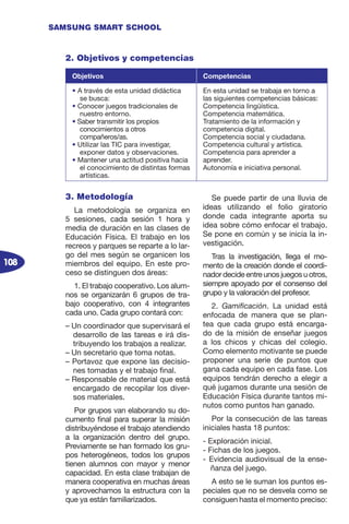 108
SAMSUNG SMART SCHOOL
3. Metodología
La metodología se organiza en
5 sesiones, cada sesión 1 hora y
media de duración en las clases de
Educación Física. El trabajo en los
recreos y parques se reparte a lo lar-
go del mes según se organicen los
miembros del equipo. En este pro-
ceso se distinguen dos áreas:
1. El trabajo cooperativo. Los alum-
nos se organizarán 6 grupos de tra-
bajo cooperativo, con 4 integrantes
cada uno. Cada grupo contará con:
– Un coordinador que supervisará el
desarrollo de las tareas e irá dis-
tribuyendo los trabajos a realizar.
– Un secretario que toma notas.
– Portavoz que expone las decisio-
nes tomadas y el trabajo final.
– Responsable de material que está
encargado de recopilar los diver-
sos materiales.
Por grupos van elaborando su do-
cumento final para superar la misión
distribuyéndose el trabajo atendiendo
a la organización dentro del grupo.
Previamente se han formado los gru-
pos heterogéneos, todos los grupos
tienen alumnos con mayor y menor
capacidad. En esta clase trabajan de
manera cooperativa en muchas áreas
y aprovechamos la estructura con la
que ya están familiarizados.
Se puede partir de una lluvia de
ideas utilizando el folio giratorio
donde cada integrante aporta su
idea sobre cómo enfocar el trabajo.
Se pone en común y se inicia la in-
vestigación.
Tras la investigación, llega el mo-
mento de la creación donde el coordi-
nador decide entre unos juegos u otros,
siempre apoyado por el consenso del
grupo y la valoración del profesor.
2. Gamificación. La unidad está
enfocada de manera que se plan-
tea que cada grupo está encarga-
do de la misión de enseñar juegos
a los chicos y chicas del colegio.
Como elemento motivante se puede
proponer una serie de puntos que
gana cada equipo en cada fase. Los
equipos tendrán derecho a elegir a
qué jugamos durante una sesión de
Educación Física durante tantos mi-
nutos como puntos han ganado.
Por la consecución de las tareas
iniciales hasta 18 puntos:
- Exploración inicial.
- Fichas de los juegos.
- Evidencia audiovisual de la ense-
ñanza del juego.
A esto se le suman los puntos es-
peciales que no se desvela como se
consiguen hasta el momento preciso:
2. Objetivos y competencias
Objetivos Competencias
• A través de esta unidad didáctica
se busca:
• Conocer juegos tradicionales de
nuestro entorno.
• Saber transmitir los propios
conocimientos a otros
compañeros/as.
• Utilizar las TIC para investigar,
exponer datos y observaciones.
• Mantener una actitud positiva hacia
el conocimiento de distintas formas
artísticas.
En esta unidad se trabaja en torno a
las siguientes competencias básicas:
Competencia lingüística.
Competencia matemática.
Tratamiento de la información y
competencia digital.
Competencia social y ciudadana.
Competencia cultural y artística.
Competencia para aprender a
aprender.
Autonomía e iniciativa personal.
 