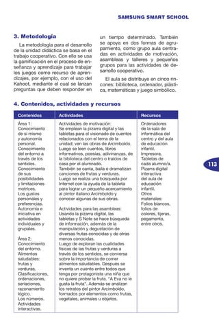 113
SAMSUNG SMART SCHOOL
3. Metodología
La metodología para el desarrollo
de la unidad didáctica se basa en el
trabajo cooperativo. Con ello se usa
la gamificación en el proceso de en-
señanza y aprendizaje para trabajar
los juegos como recurso de apren-
dizajes, por ejemplo, con el uso del
Kahoot, mediante el cual se lanzan
preguntas que deben responder en
un tiempo determinado. También
se apoya en dos formas de agru-
pamiento, como grupo aula centra-
das en actividades de motivación,
asambleas y talleres y pequeños
grupos para las actividades de de-
sarrollo cooperativo.
El aula se distribuye en cinco rin-
cones: biblioteca, ordenador, plásti-
ca, matemáticas y juego simbólico.
4. Contenidos, actividades y recursos
Contenidos Actividades Recursos
Área 1:
Conocimiento
de sí mismo
y autonomía
personal.
Conocimiento
del entorno a
través de los
sentidos.
Conocimiento
de sus
posibilidades
y limitaciones
motrices.
Los gustos
personales y
preferencias.
Autonomía e
iniciativa en
actividades
individuales y
grupales.
Área 2:
Conocimiento
del entorno.
Alimentos
saludables:
frutas y
verduras.
Clasificaciones,
ordenaciones,
seriaciones,
razonamiento
lógico.
Los números.
Actividades
interactivas.
Actividades de motivación:
Se emplean la pizarra digital y las
tabletas para el visionado de cuentos
relacionados con el tema de la
unidad; ven las obras de Arcimboldo.
Luego se leen cuentos, libros
informativos, poesías, adivinanzas, de
la biblioteca del centro o traídos de
casa por el alumnado.
También se canta, baila o dramatizan
canciones de frutas y verduras.
Luego se realiza una búsqueda por
Internet con la ayuda de la tableta
para lograr un pequeño acercamiento
al pintor italiano Arcimboldo y
conocer algunas de sus obras.
Actividades para las asambleas:
Usando la pizarra digital, las
tabletas y S Note se hace búsqueda
de información, además de la
manipulación y degustación de
diversas frutas conocidas y de otras
menos conocidas.
Luego de exploran las cualidades
físicas de las frutas y verduras a
través de los sentidos, se conversa
sobre la importancia de comer
alimentos saludables. Después se
inventa un cuento entre todos que
tenga por protagonista una niña que
no quiere probar la fruta. “A Eva no le
gusta la fruta”. Además se analizan
los retratos del pintor Arcimboldo,
formados por elementos como frutas,
vegetales, animales u objetos.
Ordenadores
de la sala de
informática del
centro y del aula
de educación
infantil.
Impresora.
Tabletas de
cada alumno/a.
Pizarra digital
interactiva
del aula de
educación
infantil.
Otros
materiales:
Folios blancos,
folios de
colores, tijeras,
pegamento,
entre otros.
 