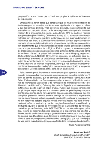 10
SAMSUNG SMART SCHOOL
preparación de sus clases, por no decir sus propias actividades en la esfera
de lo personal.
Empezamos a tener datos que acreditan que los niveles de utilización de
las tecnologías en las aulas empiezan a ser significativos en algunos países
y que las familias, primero, y los docentes, después, están cambiando sus
actitudes con respecto al uso de la tecnología educativa para la transfor-
mación de la enseñanza. En efecto, alrededor del 35% de padres y madres
europeos (European Working Conditions Survey, 2014) acreditan que las tec-
nologías han introducido cambios sustanciales en sus lugares de trabajo en
los últimos tres años, lo cual hace inevitablemente que sus expectativas con
respecto al uso de la tecnología en la educación se modifiquen porque sien-
ten directamente que el horizonte laboral de las futuras generaciones estará
marcado por los cambios tecnológicos. En los hogares, la inmensa mayoría
de preadolescentes cuenta con conexiones a internet tanto en Europa como
en un buen número de países latinoamericanos como Uruguay, Argentina,
Chile o Colombia (UNESCO, 2015). En las escuelas, los esfuerzos para au-
mentar no ya el número de dispositivos sino la calidad de la conectividad no
dejan de aumentar, tanto en Europa como en buena parte de América Latina.
Se trata todavía de indicios incipientes, pero que nos acercan indefectible-
mente hacia ese cambio pedagógico tantas veces preconizado y tan pocas
constatado. Buenas noticias, al fin, pero no sin claroscuros.
Falta, y no es poco, incrementar los esfuerzos para apoyar a los docentes
cuando buscan en las innovaciones soluciones a sus desafíos cotidianos. Y
aquí es donde esta guía, que se enmarca en el proyecto “Samsung Smart
School” desarrollado por Samsung en colaboración con el Instituto Nacio-
nal de Tecnologías Educativas y de Formación del Profesorado (INTEF) del
Ministerio de Educación, Cultura y Deporte de España y las comunidades
autónomas, puede jugar un papel crucial. Puede que existan condiciones
propicias para que se genere una tormenta perfecta, pero la pregunta pen-
diente sigue siendo cómo navegarán los docentes en ella. Esta guía que me
complace presentar tiene la enorme ventaja de basarse en la experiencia
real de docentes que se han esforzado, con ilusión, en llegar a buen puerto,
no sin riesgo de zozobra algunas veces. Por esta razón, hay que recono-
cerles el esfuerzo realizado y que tan magistralmente ha sido codificado y
traducido aquí por el equipo de investigadores de la Universidad de Valencia,
con el apoyo de Samsung y del INTEF/MECD, en una verdadera guía prác-
tica, repleta de recomendaciones basadas en la experiencia, los aciertos y
los errores de tantos docentes que generosamente la ofrecen a sus colegas
te muestra las dificultades pero también la creatividad con la que hay que
afrontar esta enorme posibilidad de cambio pedagógico que nos trae la que
tal vez sea la más deseada tormenta perfecta de la historia de la educación.
París, Agosto de 2015
Francesc Pedró
Chief, Education Policy ED/EPLS/EDP
UNESCO Education Sector
 