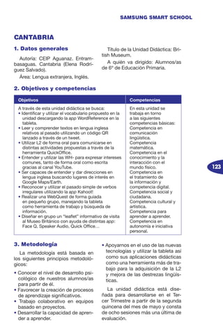 123
SAMSUNG SMART SCHOOL
3. Metodología
La metodología está basada en
los siguientes principios metodoló-
gicos:
• Conocer el nivel de desarrollo psi-
cológico de nuestros alumnos/as
para partir de él.
• Favorecer la creación de procesos
de aprendizaje significativos.
• Trabajo colaborativo en equipos
basado en proyectos.
• Desarrollar la capacidad de apren-
der a aprender.
• Apoyarnos en el uso de las nuevas
tecnologías y utilizar la tableta así
como sus aplicaciones didácticas
como una herramienta más de tra-
bajo para la adquisición de la L2
y mejora de las destrezas lingüís-
ticas.
La unidad didáctica está dise-
ñada para desarrollarse en el Ter-
cer Trimestre a partir de la segunda
quincena del mes de mayo y consta
de ocho sesiones más una última de
evaluación.
2. Objetivos y competencias
Objetivos Competencias
A través de esta unidad didáctica se busca:
• Identificar y utilizar el vocabulario propuesto en la
unidad descargando la app WordReference en la
tableta.
• Leer y comprender textos en lengua inglesa
relativos al pasado utilizando un código QR
lanzado a través de un tweet.
• Utilizar L2 de forma oral para comunicarse en
distintas actividades propuestas a través de la
herramienta QuickOffice.
• Entender y utilizar las WH- para expresar intereses
comunes, tanto de forma oral como escrita
gracias al canal YouTube.
• Ser capaces de entender y dar direcciones en
lengua inglesa buscando lugares de interés en
Google Maps/Earth.
• Reconocer y utilizar el pasado simple de verbos
irregulares utilizando la app Kahoot!
• Realizar una WebQuest de forma guiada
en pequeño grupo, manejando la tableta
como herramienta de trabajo y búsqueda de
información.
• Diseñar en grupo un “leaflet” informativo de visita
al Museo Británico con ayuda de distintas app:
Face Q, Speaker Audio, Quick Office…
En esta unidad se
trabaja en torno
a las siguientes
competencias básicas:
Competencia en
comunicación
lingüística.
Competencia
matemática.
Competencia en el
conocimiento y la
interacción con el
mundo físico.
Competencia en
el tratamiento de
la información y
competencia digital.
Competencia social y
ciudadana.
Competencia cultural y
artística.
Competencia para
aprender a aprender.
Competencia en
autonomía e iniciativa
personal.
1. Datos generales
Autoría: CEIP Aguanaz. Entram-
basaguas. Cantabria (Elena Rodrí-
guez Salvado).
Área: Lengua extranjera, Inglés.
Título de la Unidad Didáctica: Bri-
tish Museum.
A quién va dirigido: Alumnos/as
de 6º de Educación Primaria.
CANTABRIA
 