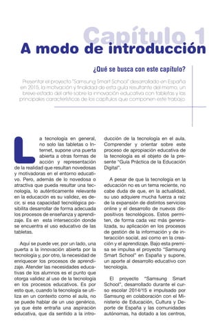 Capítulo 1A modo de introducción
¿Qué se busca con este capítulo?
Presentar el proyecto “Samsung Smart School” desarrollado en España
en 2015, la motivación y finalidad de esta guía resultante del mismo, un
breve estado del arte sobre la innovación educativa con tabletas y las
principales características de los capítulos que componen este trabajo.
L
a tecnología en general,
no solo las tabletas o In-
ternet, supone una puerta
abierta a otras formas de
acción y representación
de la realidad que resultan novedosas
y motivadoras en el entorno educati-
vo. Pero, además de lo novedosa o
atractiva que pueda resultar una tec-
nología, lo auténticamente relevante
en la educación es su validez, es de-
cir, si esa capacidad tecnológica po-
sibilita desarrollar de forma adecuada
los procesos de enseñanza y aprendi-
zaje. Es en esta intersección donde
se encuentra el uso educativo de las
tabletas.
Aquí se puede ver, por un lado, una
puerta a la innovación abierta por la
tecnología y, por otro, la necesidad de
enriquecer los procesos de aprendi-
zaje. Atender las necesidades educa-
tivas de los alumnos es el punto que
otorga validez al uso de la tecnología
en los procesos educativos. Es por
esto que, cuando la tecnología se uti-
liza en un contexto como el aula, no
se puede hablar de un uso genérico,
ya que éste entraña una aspiración
educativa, que da sentido a la intro-
ducción de la tecnología en el aula.
Comprender y orientar sobre este
proceso de apropiación educativa de
la tecnología es el objeto de la pre-
sente “Guía Práctica de la Educación
Digital”.
A pesar de que la tecnología en la
educación no es un tema reciente, no
cabe duda de que, en la actualidad,
su uso adquiere mucha fuerza a raíz
de la expansión de distintos servicios
online y el desarrollo de nuevos dis-
positivos tecnológicos. Estos permi-
ten, de forma cada vez más genera-
lizada, su aplicación en los procesos
de gestión de la información y de in-
teracción social, así como en la crea-
ción y el aprendizaje. Bajo esta premi-
sa se impulsa el proyecto “Samsung
Smart School” en España y supone,
un aporte al desarrollo educativo con
tecnología.
El proyecto “Samsung Smart
School”, desarrollado durante el cur-
so escolar 2014/15 e impulsado por
Samsung en colaboración con el Mi-
nisterio de Educación, Cultura y De-
porte de España y las comunidades
autónomas, ha dotado a los centros,
 