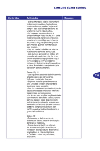131
SAMSUNG SMART SCHOOL
Contenidos Actividades Recursos
- Sobre el fondo se podrán insertar tanto
imágenes como vídeos, haciendo que
nuestros alumnos puedan “viajar en el
tiempo” para explicarnos la historia de
una forma mucho más divertida.
- La imágenes se montarán con el
programa Magix Video Deluxe 2014 (esta
terea la realizará el profesor empleando
un ordenador portátil ya que no hemos
encontrado ninguna aplicación gratuita
para Android que nos permita realizar
esta función).
- Una vez montado el vídeo, se subirá a
nuestro canal particular de YouTube.
- Los alumnos generarán un código QR
que enlazará con la dirección del vídeo
creado empleando la página web http://
www.codigos-qr.com/generador-de-
codigos-qr/, lo imprimirán y lo pegarán en
el panel. Para la lectura emplearemos la
aplicación gratuita QR Droid.
Sesión 10 y 11
- Las siguientes sesiones las dedicaremos
a la elaboración de recreaciones,
disfraces y materiales diversos.
- El primer material que elaboraremos
será un casco celtíbero empleando la
técnica de papel encolado.
- Nos documentaremos sobre los tipos de
cascos empleados empleando Internet y
pasaremos a su reproducción.
- La técnica será emplear un globo inflado
con el tamaño de nuestra cabeza, forrarlo
con una capa de papel de periódico lo
suficientemente resistente, una vez seco
recortarlo con la forma típica de un casco
celtíbero, completar los detalles con
cartón pegado y finalmente colorearlo a
gusto de los alumnos.
Sesión 12:
- Esta sesión la dedicaremos a la
elaboración de una pieza de arcilla típica
de la época trabajada.
- Previa documentación en Internet,
los alumnos trabajarán en arcilla una
recreación de algún objeto de cerámica
empleado en la vida doméstica de
la Celtiberia con un pequeño texto
explicativo.
 