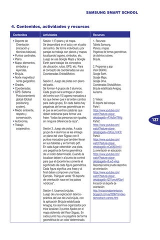 137
SAMSUNG SMART SCHOOL
4. Contenidos, actividades y recursos
Contenidos Actividades Recursos
• Deporte de
Orientación
(iniciación y
técnicas básicas).
• Puntos cardinales.
• Plano.
• Mapa: elementos,
símbolos y
leyendas.
• Brújula.
• Norte magnético/
norte geográfico.
• Grados.
• Coordenadas.
• GPS: Sistema
Posicionamiento
global (Global
positioning
system).
• Medio ambiente,
respeto y
conservación.
• Autonomía.
• Trabajo
cooperativo.
Sesión 1: El plano y el mapa.
Se desarrollará en el aula y en el patio
del centro. De forma individual y por
parejas se trabaja con planos y mapas
localizando lugares, símbolos, etc.
Luego se usa Google Maps y Google
Earth para trabajar los conceptos
de ubicación, rutas, GPS, etc. Para
el concepto de coordenadas se usa
Coordenadas OrbitalMotion.
Sesión 2. Juego de pistas con plano
del patio.
Se forman 4 grupos de 3 alumnos.
Cada grupo se le entrega un plano
del centro con 10 lugares marcados a
los que tienen que ir (el orden cambia
para cada grupo). En cada baliza hay
pegatinas de formas geométricas en
el que se encuentran palabras que
deben ordenarse para formar una
frase: “todas las personas son iguales,
sin ninguna diferencia de raza”.
Sesión 3. Juego de pistas. A cada
grupo de 4 alumnos se les entrega
un plano del visor Sigpac con 8
puntos marcados que también llevan
en sus tabletas y en formato pdf.
En cada lugar obtendrán una pista,
una pegatina de forma geométrica
de un color determinado. Cuando la
localizan deben ir al punto de control
para que el docente les comente el
significado de cada figura geométrica.
Cada figura significa una frase y al
final deben componer una frase.
Ejemplo. Triángulo verde “El deporte
de orientación nace en los países
nórdicos”.
Sesión 4. Usamos brújulas.
Luego de una explicación teórico-
práctica del uso de una brújula, con
la aplicación Brújula estabilizada
Anagog, los alumnos organizados por
tríos localizan 3 puntos fijados en el
mapa obtenido del Visor Sigpac. En
cada punto hay una pegatina de forma
geométrica de un color determinado.
1- Recursos:
Tableta Samsung.
Planos y mapas.
Pegatinas de formas geométricas
de distintos colores.
Brújula.
2. Programas y app:
Visor SIGPAC.
Google Earth.
Google Maps.
Google Drive.
Coordenadas OrbitalMotion.
Brújula estabilizada Anagog.
Aurasma.
3. Vídeos:
El deporte del bosque.
Parte1:
https://www.youtube.com/
watch?feature=player_
detailpage&v=rF34oSmT9Wg
Parte2:
https://www.youtube.com/
watch?feature=player_
detailpage&v=xSXoyLnmKTc
Parte3:
https://www.youtube.com/
watch?feature=player_
detailpage&v=sCaX8jD4m44
La orientación en educación:
https://www.youtube.com/
watch?feature=player_
detailpage&v=ifLev2-xHqs
Reportaje sobre prueba deportiva
de orientación:
https://www.youtube.com/
watch?feature=player_
detailpage&v=QO1cmuhRQw4
Iniciación al deporte de
orientación:
http://iniciacionalaorientacion.
blogspot.com.es/2008/10/video-
demostracin-carrera.html
 