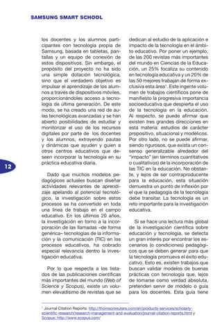 12
SAMSUNG SMART SCHOOL
los docentes y los alumnos parti-
cipantes con tecnología propia de
Samsung, basada en tabletas, pan-
tallas y un equipo de conexión de
estos dispositivos. Sin embargo, el
propósito del proyecto no ha sido
una simple dotación tecnológica,
sino que el verdadero objetivo es
impulsar el aprendizaje de los alum-
nos a través de dispositivos móviles,
proporcionándoles acceso a tecno-
logía de última generación. De este
modo, se ha creado una red de au-
las tecnológicas avanzadas y se han
abierto posibilidades de estudiar y
monitorizar el uso de los recursos
digitales por parte de los docentes
y los alumnos, extrayendo pautas
y dinámicas que ayuden y guíen a
otros centros educativos que de-
seen incorporar la tecnología en su
práctica educativa diaria.
Dado que muchos modelos pe-
dagógicos actuales buscan diseñar
actividades relevantes de aprendi-
zaje apelando al potencial tecnoló-
gico, la investigación sobre estos
procesos se ha convertido en toda
una línea de trabajo en el campo
educativo. En los últimos 20 años,
la investigación en torno a la incor-
poración de las llamadas –de forma
genérica– tecnologías de la informa-
ción y la comunicación (TIC) en los
procesos educativos, ha cobrado
especial relevancia dentro la inves-
tigación educativa.
Por lo que respecta a los lista-
dos de las publicaciones científicas
más importantes del mundo (Web of
Science y Scopus), existe un volu-
men elevadísimo de revistas que se
dedican al estudio de la aplicación e
impacto de la tecnología en el ámbi-
to educativo. Por poner un ejemplo,
de las 200 revistas más importantes
del mundo en Ciencias de la Educa-
ción, un 25% focaliza su contenido
en tecnología educativa y un 20% de
las 50 mejores trabajan de forma ex-
clusiva esta área1
. Este ingente volu-
men de trabajos científicos pone de
manifiesto la progresiva importancia
socioeducativa que despierta el uso
de la tecnología en la educación.
Al respecto, se puede afirmar que
existen tres grandes direcciones en
esta materia: estudios de carácter
propositivo, situacional y modélicos.
Por otro lado, no se puede afirmar,
siendo rigurosos, que exista un con-
senso generalizable alrededor del
“impacto” (en términos cuantitativos
o cualitativos) de la incorporación de
las TIC en la educación. No obstan-
te, y lejos de ser contraproducente
para la educación, esta situación
demuestra un punto de inflexión por
el que la pedagogía de la tecnología
debe transitar. La tecnología es un
reto importante para la investigación
educativa.
Si se hace una lectura más global
de la investigación científica sobre
educación y tecnología, se detecta
un gran interés por encontrar los es-
cenarios (o condiciones) pedagógi-
cos que se deben generar para que
la tecnología promueva el éxito edu-
cativo. Esto es, existen trabajos que
buscan validar modelos de buenas
prácticas con tecnología que, lejos
de tomarse como verdad absoluta,
pretenden servir de modelo o guía
para los docentes. Esta guía tiene
1
Journal Citation Reports: http://thomsonreuters.com/en/products-services/scholarly-
scientific-research/research-management-and-evaluation/journal-citation-reports.html y
Scopus: http://www.scopus.com/
 