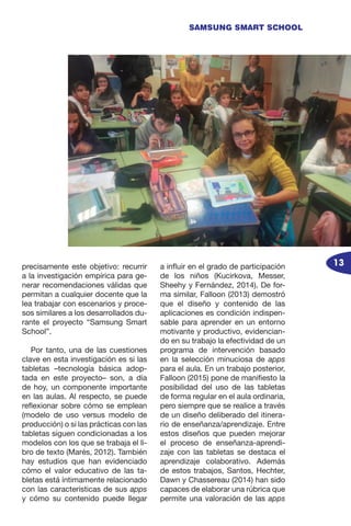 13
SAMSUNG SMART SCHOOL
precisamente este objetivo: recurrir
a la investigación empírica para ge-
nerar recomendaciones válidas que
permitan a cualquier docente que la
lea trabajar con escenarios y proce-
sos similares a los desarrollados du-
rante el proyecto “Samsung Smart
School”.
Por tanto, una de las cuestiones
clave en esta investigación es si las
tabletas –tecnología básica adop-
tada en este proyecto– son, a día
de hoy, un componente importante
en las aulas. Al respecto, se puede
reflexionar sobre cómo se emplean
(modelo de uso versus modelo de
producción) o si las prácticas con las
tabletas siguen condicionadas a los
modelos con los que se trabaja el li-
bro de texto (Marés, 2012). También
hay estudios que han evidenciado
cómo el valor educativo de las ta-
bletas está íntimamente relacionado
con las características de sus apps
y cómo su contenido puede llegar
a influir en el grado de participación
de los niños (Kucirkova, Messer,
Sheehy y Fernández, 2014). De for-
ma similar, Falloon (2013) demostró
que el diseño y contenido de las
aplicaciones es condición indispen-
sable para aprender en un entorno
motivante y productivo, evidencian-
do en su trabajo la efectividad de un
programa de intervención basado
en la selección minuciosa de apps
para el aula. En un trabajo posterior,
Falloon (2015) pone de manifiesto la
posibilidad del uso de las tabletas
de forma regular en el aula ordinaria,
pero siempre que se realice a través
de un diseño deliberado del itinera-
rio de enseñanza/aprendizaje. Entre
estos diseños que pueden mejorar
el proceso de enseñanza-aprendi-
zaje con las tabletas se destaca el
aprendizaje colaborativo. Además
de estos trabajos, Santos, Hechter,
Dawn y Chassereau (2014) han sido
capaces de elaborar una rúbrica que
permite una valoración de las apps
 