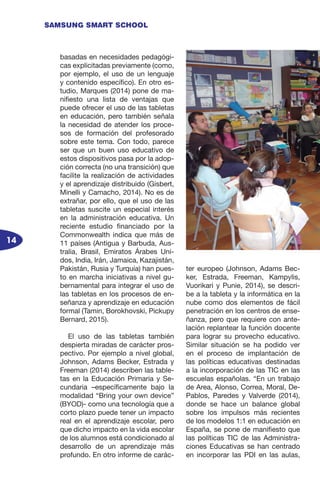 14
SAMSUNG SMART SCHOOL
basadas en necesidades pedagógi-
cas explicitadas previamente (como,
por ejemplo, el uso de un lenguaje
y contenido específico). En otro es-
tudio, Marques (2014) pone de ma-
nifiesto una lista de ventajas que
puede ofrecer el uso de las tabletas
en educación, pero también señala
la necesidad de atender los proce-
sos de formación del profesorado
sobre este tema. Con todo, parece
ser que un buen uso educativo de
estos dispositivos pasa por la adop-
ción correcta (no una transición) que
facilite la realización de actividades
y el aprendizaje distribuido (Gisbert,
Minelli y Camacho, 2014). No es de
extrañar, por ello, que el uso de las
tabletas suscite un especial interés
en la administración educativa. Un
reciente estudio financiado por la
Commonwealth indica que más de
11 países (Antigua y Barbuda, Aus-
tralia, Brasil, Emiratos Árabes Uni-
dos, India, Irán, Jamaica, Kazajistán,
Pakistán, Rusia y Turquía) han pues-
to en marcha iniciativas a nivel gu-
bernamental para integrar el uso de
las tabletas en los procesos de en-
señanza y aprendizaje en educación
formal (Tamin, Borokhovski, Pickupy
Bernard, 2015).
El uso de las tabletas también
despierta miradas de carácter pros-
pectivo. Por ejemplo a nivel global,
Johnson, Adams Becker, Estrada y
Freeman (2014) describen las table-
tas en la Educación Primaria y Se-
cundaria –específicamente bajo la
modalidad “Bring your own device”
(BYOD)- como una tecnología que a
corto plazo puede tener un impacto
real en el aprendizaje escolar, pero
que dicho impacto en la vida escolar
de los alumnos está condicionado al
desarrollo de un aprendizaje más
profundo. En otro informe de carác-
ter europeo (Johnson, Adams Bec-
ker, Estrada, Freeman, Kampylis,
Vuorikari y Punie, 2014), se descri-
be a la tableta y la informática en la
nube como dos elementos de fácil
penetración en los centros de ense-
ñanza, pero que requiere con ante-
lación replantear la función docente
para lograr su provecho educativo.
Similar situación se ha podido ver
en el proceso de implantación de
las políticas educativas destinadas
a la incorporación de las TIC en las
escuelas españolas. “En un trabajo
de Area, Alonso, Correa, Moral, De-
Pablos, Paredes y Valverde (2014),
donde se hace un balance global
sobre los impulsos más recientes
de los modelos 1:1 en educación en
España, se pone de manifiesto que
las políticas TIC de las Administra-
ciones Educativas se han centrado
en incorporar las PDI en las aulas,
 