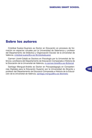 165
SAMSUNG SMART SCHOOL
Sobre los autores
Cristóbal Suárez-Guerrero es Doctor en Educación en procesos de for-
mación en espacios virtuales por la Universidad de Salamanca y profesor
del Departamento de Didáctica y Organización Escolar de la Universitat de
València. cristobal.suarez@uv.es @cristobalsuarez
Carmen Lloret-Catalá es Doctora en Psicología por la Universitat de Va-
lència y profesora del Departamento de Educación Comparada e Historia de
la Educación de la Universitat de València. m.carmen.lloret@uv.es @cllorcat
Santiago Mengual-Andrés es Doctor en Psicopedagogía en Competen-
cias Digitales para la Educación Superior por la Universidad de Alicante y
profesor del Departamento de Educació Comparada e Historia de la Educa-
ción de la Universitat de València. santiago.mengual@uv.es @entretic
 