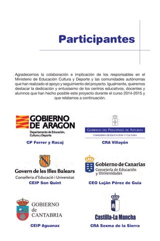 Participantes
CP Ferrer y Racaj
CEIP Son Quint
CEIP Aguanaz
CRA Villayón
CEO Luján Pérez de Guía
CRA Sexma de la Sierra
Agradecemos la colaboración e implicación de los responsables en el
Ministerio de Educación Cultura y Deporte y las comunidades autónomas
que han realizado el apoyo y seguimiento del proyecto. Igualmente, queremos
destacar la dedicación y entusiasmo de los centros educativos, docentes y
alumnos que han hecho posible este proyecto durante el curso 2014-2015 y
que relatamos a continuación.
 