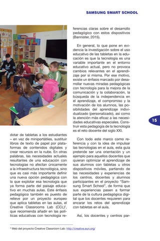 15
SAMSUNG SMART SCHOOL
dotar de tabletas a los estudiantes
– en vez de miniportátiles, sustituir
libros de texto de papel por plata-
formas de contenidos digitales y
crear recursos en la nube. En otras
palabras, las necesidades actuales
resultantes de una educación con
tecnologías no afectan únicamente
a la infraestructura tecnológica, sino
que es casi más importante definir
una nueva opción pedagógica con
la que explotar esa tecnología que
ya forma parte del paisaje educa-
tivo en muchas aulas. Este énfasis
pedagógico también es puesto de
relieve por un proyecto europeo
que aplica tabletas en las aulas, el
Creative Classrooms Lab (CCL)2
,
que recomienda añadir en las polí-
ticas educativas con tecnología re-
ferencias claras sobre el desarrollo
pedagógico con estos dispositivos
(Bannister, 2015).
En general, lo que pone en evi-
dencia la investigación sobre el uso
educativo de las tabletas en la edu-
cación es que la tecnología es una
variable importante en el entorno
educativo actual, pero no provoca
cambios relevantes en el aprendi-
zaje por sí misma. Por ese motivo,
existe un énfasis marcado por desa-
rrollar nuevas miradas pedagógicas
con tecnología para la mejora de la
comunicación y la colaboración, la
búsqueda de la independencia en
el aprendizaje, el compromiso y la
motivación de los alumnos, las po-
sibilidades del aprendizaje indivi-
dualizado (personalizado), así como
la atención más eficaz a las necesi-
dades educativas especiales. Cons-
truir esta pedagogía de la tecnología
es el reto docente del siglo XXI.
Con todo este marco como re-
ferencia y con la idea de impulsar
las tecnologías en el aula, esta guía
pretende ser una orientación y un
ejemplo para aquellos docentes que
quieran optimizar el aprendizaje de
sus alumnos con tabletas u otros
dispositivos móviles, partiendo de
las necesidades y experiencias de
los centros, docentes y alumnos
participantes en el proyecto “Sam-
sung Smart School”, de forma que
sus experiencias pasen a formar
parte de la cultura pedagógica digi-
tal que los docentes requieren para
encarar los retos del aprendizaje
con tabletas en el aula.
Así, los docentes y centros par-
2
Web del proyecto Creative Classroom Lab: http://creative.eun.org/
 