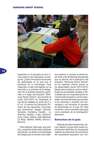 16
SAMSUNG SMART SCHOOL
ticipantes en el proyecto se han in-
volucrado en dar respuesta a la pre-
gunta: ¿Cómo enriquecer el proceso
de aprendizaje en el aula con el
potencial de la tecnología? Para
responder a esta interrogante se ha
recurrido a un proceso de investiga-
ción de la práctica educativa gene-
rada a lo largo del proyecto “Sam-
sung Smart School” que durante el
curso 2014-2015 ha impulsado el
uso de las tabletas en aulas de 5º y
6º en 15 centros de Educación Pri-
maria de las siguientes comunida-
des autónomas: Aragón, Asturias,
Canarias, Cantabria, Castilla - La
Mancha, Castilla y León, Extrema-
dura, Ceuta, Galicia, Islas Baleares,
La Rioja, Madrid, Melilla, Murcia y
Navarra.
Para elaborar esta guía, que ana-
liza y presenta todas esas prácticas
educativas, se diseñó una estrategia
de trabajo que ha tenido como obje-
tivo explorar y conocer la dinámica,
los retos y las tendencias educativas
que se derivan de la aplicación del
proyecto “Samsung Smart School”
en los distintos centros donde se
ha desarrollado (curso 2014-2015).
Desde esta evidencia, se han identi-
ficado las principales ventajas y difi-
cultades que han supuesto poner en
marcha este proyecto y se han plan-
teado recomendaciones que ayuden
a los docentes a enseñar con tec-
nologías y así favorecer el proceso
de aprendizaje en el aula. En todo
momento, se ha orientado esta guía
como resultado de la investigación
educativa.
Estructura de la guía
Además de esta introducción, pri-
mer capítulo, la guía tiene cuatro ca-
pítulos bien definidos. En el segundo
capítulo se presentan los elementos
del ecosistema educativo con tec-
 