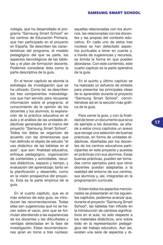 17
SAMSUNG SMART SCHOOL
nología, que ha desarrollado el pro-
grama “Samsung Smart School” en
los centros de Educación Primaria,
que han participado en el proyecto
en España. Se describen las carac-
terísticas del programa, el modelo
pedagógico del que se parte, los
aspectos tecnológicos de las table-
tas y el plan de formación docente.
Podemos considerar ésta como la
parte descriptiva de la guía.
En el tercer capítulo se aborda la
estrategia de investigación que se
ha utilizado. Como tal, se describen
los tres componentes metodológi-
cos que han servido para recuperar
información sobre el programa: el
conocimiento de la opinión de los
docentes y los alumnos, la explora-
ción de la práctica educativa en el
aula y el análisis de las unidades di-
dácticas generadas en el marco del
proyecto “Samsung Smart School”.
Todos los datos se organizan de
acuerdo con las dimensiones que
han definido el objeto de estudio “el
uso didáctico de las tabletas en el
aula”, que son: finalidad educativa,
enfoque pedagógico, organización
de contenidos y actividades, recur-
sos didácticos, espacio y tiempo, y
evaluación del aprendizaje; tanto en
la planificación y desarrollo, como
en la visión prospectiva del proyec-
to. Esta es la parte empírica de la
guía.
En el cuarto capítulo, que es el
más extenso de esta guía, se intro-
ducen las recomendaciones. Todas
ellas son sugerencias que no se ha-
cen sobre el vacío, sino que se for-
mulan atendiendo a las experiencias
de los docentes y las dificultades y
ventajas detectadas en la fase de
investigación. Estas recomendacio-
nes giran en torno a tres núcleos:
aquellas relacionadas con los alum-
nos, las relacionadas con los docen-
tes y las propias del contexto edu-
cativo. En cada uno de estos tres
núcleos se han detectado aspec-
tos puntuales a tener en cuenta y,
a través de sugerencias y recursos,
se brinda la forma en que pueden
abordarse. Con este contenido, este
cuarto capítulo es la parte operativa
de la guía.
En el quinto y último capítulo se
ha realizado un esfuerzo de síntesis
para presentar las principales ideas
de lo aprendido durante el proyecto
“Samsung Smart School”, convir-
tiéndose así en la sección más gráfi-
ca de la guía.
Para cerrar la guía, y con la finali-
dad de tener un documento que sirva
de ejemplo a los docentes, se aña-
de a estos cinco capítulos un anexo
que recoge una selección de buenas
prácticas, en forma de unidades di-
dácticas, diseñadas por los docen-
tes de los centros educativos parti-
cipantes en este proyecto y puestas
en prácticas con sus alumnos. Estas
buenas prácticas, pueden ser toma-
das como ejemplos para que otros
docentes puedan adaptarlas a la
realidad del entorno de sus centros,
sus alumnos y, así, integrarlas en la
programación curricular.
Si bien todos los aspectos mencio-
nados se presentarán en los siguien-
tes capítulos, podemos avanzar que,
durante el proyecto “Samsung Smart
School”, las tabletas han influido en
la introducción de cambios significa-
tivos en el aula, no solo respecto a
los materiales didácticos, sino sobre
todo en la representación pedagó-
gica del trabajo educativo. Aun así,
existen una serie de aspectos y di-
 