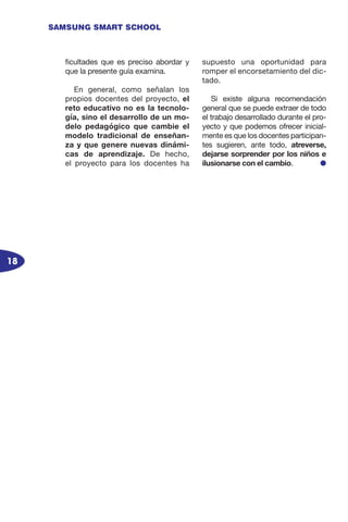 18
SAMSUNG SMART SCHOOL
ficultades que es preciso abordar y
que la presente guía examina.
En general, como señalan los
propios docentes del proyecto, el
reto educativo no es la tecnolo-
gía, sino el desarrollo de un mo-
delo pedagógico que cambie el
modelo tradicional de enseñan-
za y que genere nuevas dinámi-
cas de aprendizaje. De hecho,
el proyecto para los docentes ha
supuesto una oportunidad para
romper el encorsetamiento del dic-
tado.
Si existe alguna recomendación
general que se puede extraer de todo
el trabajo desarrollado durante el pro-
yecto y que podemos ofrecer inicial-
mente es que los docentes participan-
tes sugieren, ante todo, atreverse,
dejarse sorprender por los niños e
ilusionarse con el cambio. l
 
