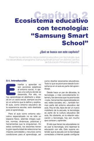 Capítulo 2Ecosistema educativo
con tecnología:
“Samsung Smart
School”
¿Qué se busca con este capítulo?
Presentar los elementos del ecosistema educativo con tecnología, que
ha desarrollado el programa “Samsung Smart School” en distintos centros
de Educación Primaria en España.
2.1. Introducción
E
nseñar y aprender no
son acciones asépticas
al entorno social, ni aje-
nas a la cultura donde se
desarrolla. Por ello, no
hay aprendizaje en abstracto y aloja-
do en un vacío social, siempre ocurre
en un entorno que lo define y explica.
El aula, como entorno educativo de
la experiencia escolar, está diseñada
para el aprendizaje.
Pero el aula como entorno edu-
cativo especializado no es sólo un
espacio físico, además integra suje-
tos, normas, dinámicas, prácticas y
herramientas que la singularizan. En
estos contextos, los docentes tienen
la gran oportunidad de seleccionar las
mejores actividades y recursos como
condiciones para el aprendizaje, así
como diseñar escenarios educativos.
Todo lo que se promueve desde la en-
señanza en el aula es parte del apren-
dizaje.
Desde hace un par de décadas, la
tecnología, y más concretamente In-
ternet y los servicios que ha promovido
–nube, herramientas especializadas en
red, redes sociales, etc.-, también for-
man parte del entorno educativo del
aula. Hoy en día, lejos de ser un nuevo
mobiliario de la escuela, la tecnología
es parte de la cultura educativa del
aula. No obstante, en la relación edu-
cación y tecnología, hay aún mucho
que conocer y aprender.
El reto que tienen los educadores no
es usar la tecnología, sino repensar la
educación con ella. Esto supone en-
tender que la escuela con la tecnología
conectada a Internet puede configurar
 