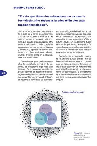 20
SAMSUNG SMART SCHOOL
otro entorno educativo muy diferen-
te al aula tal y como la conocemos.
Cuando se accede a Internet en el
aula no se usa un material didáctico,
sino que se abre el aprendizaje a otro
entorno educativo donde coexisten
contenidos, formas de comunicación
y creación, y agentes educativos dis-
tintos a la cultura tradicional del aula.
Cuando Internet entra en la escuela,
abre el aula al mundo.
Sin embargo, para poder aprove-
char la tecnología en red en la es-
cuela, es necesario algo más que
Internet. Es por eso que, en este ca-
pítulo, además de describir la tecno-
logía con el que se ha desarrollado el
proyecto “Samsung Smart School”,
se recurre al concepto de ecosiste-
ma educativo, con la finalidad de dar
una presencia inequívoca a aquellos
otros elementos necesarios para
entender el aula conectada (Dillen-
bourg, 2008). Un ecosistema hace
referencia, por tanto, a aspectos fí-
sicos, humanos, modelos de acción,
recursos e interacción que definen
este entorno como particular.
Por tanto, las acciones del proyec-
to “Samsung Smart School” no se
han centrado únicamente en dotar al
aula de tecnología, sino también en
dotar a los docentes de herramientas
conceptuales para mejorar el ecosis-
tema de aprendizaje. El ecosistema
que se construye con esta experien-
cia tiene los siguientes componentes
(Figura 1):
“El reto que tienen los educadores no es usar la
tecnología, sino repensar la educación con esta
función tecnológica”.
Figura 1: Ecosistema
educativo de la
experiencia “Samsung
Smart School”
Acceso global en red
 