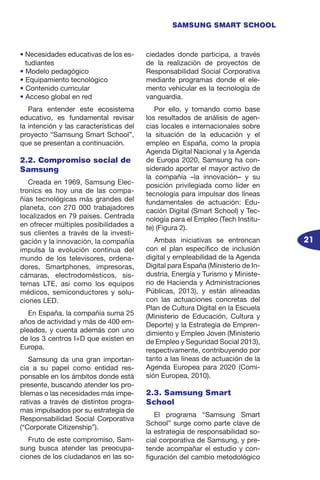 21
SAMSUNG SMART SCHOOL
• Necesidades educativas de los es-
tudiantes
• Modelo pedagógico
• Equipamiento tecnológico
• Contenido curricular
• Acceso global en red
Para entender este ecosistema
educativo, es fundamental revisar
la intención y las características del
proyecto “Samsung Smart School”,
que se presentan a continuación.
2.2. Compromiso social de
Samsung
Creada en 1969, Samsung Elec-
tronics es hoy una de las compa-
ñías tecnológicas más grandes del
planeta, con 270 000 trabajadores
localizados en 79 países. Centrada
en ofrecer múltiples posibilidades a
sus clientes a través de la investi-
gación y la innovación, la compañía
impulsa la evolución continua del
mundo de los televisores, ordena-
dores, Smartphones, impresoras,
cámaras, electrodomésticos, sis-
temas LTE, así como los equipos
médicos, semiconductores y solu-
ciones LED.
En España, la compañía suma 25
años de actividad y más de 400 em-
pleados, y cuenta además con uno
de los 3 centros I+D que existen en
Europa.
Samsung da una gran importan-
cia a su papel como entidad res-
ponsable en los ámbitos donde está
presente, buscando atender los pro-
blemas o las necesidades más impe-
rativas a través de distintos progra-
mas impulsados por su estrategia de
Responsabilidad Social Corporativa
(“Corporate Citizenship”).
Fruto de este compromiso, Sam-
sung busca atender las preocupa-
ciones de los ciudadanos en las so-
ciedades donde participa, a través
de la realización de proyectos de
Responsabilidad Social Corporativa
mediante programas donde el ele-
mento vehicular es la tecnología de
vanguardia.
Por ello, y tomando como base
los resultados de análisis de agen-
cias locales e internacionales sobre
la situación de la educación y el
empleo en España, como la propia
Agenda Digital Nacional y la Agenda
de Europa 2020, Samsung ha con-
siderado aportar el mayor activo de
la compañía –la innovación– y su
posición privilegiada como líder en
tecnología para impulsar dos líneas
fundamentales de actuación: Edu-
cación Digital (Smart School) y Tec-
nología para el Empleo (Tech Institu-
te) (Figura 2).
Ambas iniciativas se entroncan
con el plan específico de inclusión
digital y empleabilidad de la Agenda
Digital para España (Ministerio de In-
dustria, Energía y Turismo y Ministe-
rio de Hacienda y Administraciones
Públicas, 2013), y están alineadas
con las actuaciones concretas del
Plan de Cultura Digital en la Escuela
(Ministerio de Educación, Cultura y
Deporte) y la Estrategia de Empren-
dimiento y Empleo Joven (Ministerio
de Empleo y Seguridad Social 2013),
respectivamente, contribuyendo por
tanto a las líneas de actuación de la
Agenda Europea para 2020 (Comi-
sión Europea, 2010).
2.3. Samsung Smart
School
El programa “Samsung Smart
School” surge como parte clave de
la estrategia de responsabilidad so-
cial corporativa de Samsung, y pre-
tende acompañar el estudio y con-
figuración del cambio metodológico
 