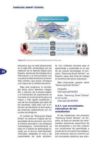22
SAMSUNG SMART SCHOOL
educativo que se está produciendo
en el siglo XXI, alineándose con los
objetivos de la Agenda Digital para
España, donde las Tecnologías de la
Información y la Comunicación son
una pieza fundamental para producir
este cambio, que busca conseguir
una mejora de la calidad educativa.
Bajo este programa, la tecnolo-
gía actúa como elemento integra-
dor y reductor de la brecha digital,
y el intercambio de experiencias se
convierte en la herramienta para una
mayor y más rápida aceptación y
uso de las tecnologías por parte de
los docentes. Todo esto, con la in-
tención de beneficiar al alumnado y
las prácticas colaborativas con re-
cursos tecnológicos.
El modelo de “Educación Digital
Smart” se centra en mejorar las ca-
pacidades de los alumnos, así como
el entorno educativo y los enfoques
metodológicos. Concretamente se
basa en 4 pilares de aprendizaje di-
rigido por el alumno (self-directed):
motivador, adaptable al nivel y las
capacidades de cada estudian-
te, con múltiples recursos para el
aprendizaje y sustentado en el uso
de las nuevas tecnologías. El pro-
yecto “Samsung Smart School”, en
España, sigue esta línea de trabajo
en beneficio del sector educativo.
Más información general sobre
“Samsung Smart School”:
Infografía:
http://goo.gl/Pn6OSV
Aulas “Samsung Smart School”
en el mundo:
http://goo.gl/u6VdWK
2.3.1. Las necesidades
educativas de los
estudiantes
El eje vertebrador del proyecto
“Samsung Smart School”, en Es-
paña, se basa en atender las nece-
sidades educativas específicas de
los estudiantes y, con ello, mejorar
sus condiciones de aprendizaje a
través de la innovación tecnológica.
Esta intención está en sintonía con
los principales objetivos que plan-
Figura 2: Proyectos de responsabilidad social de Samsung
 