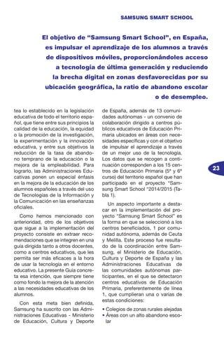 23
SAMSUNG SMART SCHOOL
tea lo establecido en la legislación
educativa de todo el territorio espa-
ñol, que tiene entre sus principios la
calidad de la educación, la equidad
o la promoción de la investigación,
la experimentación y la innovación
educativa, y entre sus objetivos la
reducción de la tasa de abando-
no temprano de la educación o la
mejora de la empleabilidad. Para
lograrlo, las Administraciones Edu-
cativas ponen un especial énfasis
en la mejora de la educación de los
alumnos españoles a través del uso
de Tecnologías de la Información y
la Comunicación en las enseñanzas
oficiales.
Como hemos mencionado con
anterioridad, otro de los objetivos
que sigue a la implementación del
proyecto consiste en extraer reco-
mendaciones que se integren en una
guía dirigida tanto a otros docentes,
como a centros educativos, que les
permita ser más eficaces a la hora
de usar la tecnología en el entorno
educativo. La presente Guía concre-
ta esa intención, que siempre tiene
como fondo la mejora de la atención
a las necesidades educativas de los
alumnos.
Con esta meta bien definida,
Samsung ha suscrito con las Admi-
nistraciones Educativas - Ministerio
de Educación, Cultura y Deporte
de España, además de 13 comuni-
dades autónomas - un convenio de
colaboración dirigido a centros pú-
blicos educativos de Educación Pri-
maria ubicados en áreas con nece-
sidades específicas y con el objetivo
de impulsar el aprendizaje a través
de un mejor uso de la tecnología.
Los datos que se recogen a conti-
nuación corresponden a los 15 cen-
tros de Educación Primaria (5ª y 6ª
curso) del territorio español que han
participado en el proyecto “Sam-
sung Smart School “2014/2015 (Ta-
bla 1).
Un aspecto importante a desta-
car en la implementación del pro-
yecto “Samsung Smart School” es
la forma en que se seleccionó a los
centros beneficiados, 1 por comu-
nidad autónoma, además de Ceuta
y Melilla. Este proceso fue resulta-
do de la coordinación entre Sam-
sung, el Ministerio de Educación,
Cultura y Deporte de España y las
Administraciones Educativas de
las comunidades autónomas par-
ticipantes, en el que se detectaron
centros educativos de Educación
Primaria, preferentemente de línea
1, que cumplieran una o varias de
estas condiciones:
• Colegios de zonas rurales alejadas
• Áreas con un alto abandono esco-
lar
El objetivo de “Samsung Smart School”, en España,
es impulsar el aprendizaje de los alumnos a través
de dispositivos móviles, proporcionándoles acceso
a tecnología de última generación y reduciendo
la brecha digital en zonas desfavorecidas por su
ubicación geográfica, la ratio de abandono escolar
o de desempleo.
 