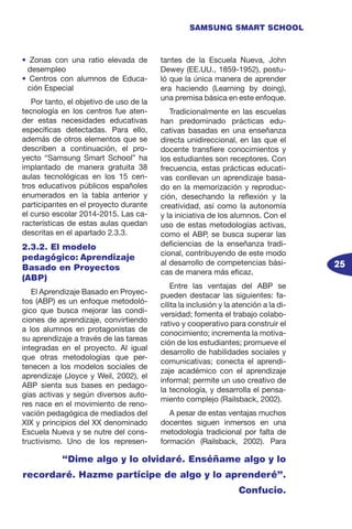 25
SAMSUNG SMART SCHOOL
• Zonas con una ratio elevada de
desempleo
• Centros con alumnos de Educa-
ción Especial
Por tanto, el objetivo de uso de la
tecnología en los centros fue aten-
der estas necesidades educativas
específicas detectadas. Para ello,
además de otros elementos que se
describen a continuación, el pro-
yecto “Samsung Smart School” ha
implantado de manera gratuita 38
aulas tecnológicas en los 15 cen-
tros educativos públicos españoles
enumerados en la tabla anterior y
participantes en el proyecto durante
el curso escolar 2014-2015. Las ca-
racterísticas de estas aulas quedan
descritas en el apartado 2.3.3.
2.3.2. El modelo
pedagógico: Aprendizaje
Basado en Proyectos
(ABP)
El Aprendizaje Basado en Proyec-
tos (ABP) es un enfoque metodoló-
gico que busca mejorar las condi-
ciones de aprendizaje, convirtiendo
a los alumnos en protagonistas de
su aprendizaje a través de las tareas
integradas en el proyecto. Al igual
que otras metodologías que per-
tenecen a los modelos sociales de
aprendizaje (Joyce y Weil, 2002), el
ABP sienta sus bases en pedago-
gías activas y según diversos auto-
res nace en el movimiento de reno-
vación pedagógica de mediados del
XIX y principios del XX denominado
Escuela Nueva y se nutre del cons-
tructivismo. Uno de los represen-
tantes de la Escuela Nueva, John
Dewey (EE.UU., 1859-1952), postu-
ló que la única manera de aprender
era haciendo (Learning by doing),
una premisa básica en este enfoque.
Tradicionalmente en las escuelas
han predominado prácticas edu-
cativas basadas en una enseñanza
directa unidireccional, en las que el
docente transfiere conocimientos y
los estudiantes son receptores. Con
frecuencia, estas prácticas educati-
vas conllevan un aprendizaje basa-
do en la memorización y reproduc-
ción, desechando la reflexión y la
creatividad, así como la autonomía
y la iniciativa de los alumnos. Con el
uso de estas metodologías activas,
como el ABP, se busca superar las
deficiencias de la enseñanza tradi-
cional, contribuyendo de este modo
al desarrollo de competencias bási-
cas de manera más eficaz.
Entre las ventajas del ABP se
pueden destacar las siguientes: fa-
cilita la inclusión y la atención a la di-
versidad; fomenta el trabajo colabo-
rativo y cooperativo para construir el
conocimiento; incrementa la motiva-
ción de los estudiantes; promueve el
desarrollo de habilidades sociales y
comunicativas; conecta el aprendi-
zaje académico con el aprendizaje
informal; permite un uso creativo de
la tecnología, y desarrolla el pensa-
miento complejo (Railsback, 2002).
A pesar de estas ventajas muchos
docentes siguen inmersos en una
metodología tradicional por falta de
formación (Railsback, 2002). Para
“Dime algo y lo olvidaré. Enséñame algo y lo
recordaré. Hazme partícipe de algo y lo aprenderé”.
Confucio.
 