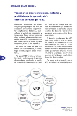 26
SAMSUNG SMART SCHOOL
desarrollar actividades de apren-
dizaje bajo el paraguas del ABP, es
necesario previamente experimen-
tar adaptaciones didácticas, curri-
culares, organizativas, espaciales y
temporales. Estas transformaciones
giran en torno a la propuesta meto-
dológica del ABP, que a grandes ras-
gos puede resumirse en los siguien-
tes pasos (Trujillo, 2013) (Figura 3):
En todas las fases del ABP, con
mayor o menor intensidad, la tecno-
logía en red juega un papel impor-
tante.
Ya que el ABP implica una trans-
formación en la manera de percibir
el aprendizaje en el aula, la noción
de enseñanza experimenta un cam-
bio. Una de las formas más visi-
bles de comprobar que existe una
transformación es constatar un giro
en el rol del docente y del alumno,
que pasa a ser protagonista de su
aprendizaje.
El docente, en el marco del ABP,
pasa de ser un informante a un crea-
dor de experiencias enriquecedoras
de aprendizaje. Por tanto, la función
docente de dar clase evoluciona de
la mera trasmisión de conocimientos
a otra que consiste en guiar, mediar
y facilitar el aprendizaje constructivo
apoyado en la idea de resolución y
desarrollo de proyectos.
Por su parte, la evaluación con el
ABP se realiza a lo largo del proce-
Figura 3: Fases del
ABP (Basado en
Trujillo, 2013)
“Enseñar es crear condiciones, métodos y
posibilidades de aprendizaje”.
Nicholas Burbules (El País).
 