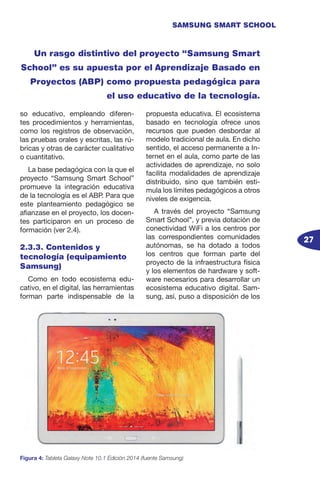 27
SAMSUNG SMART SCHOOL
so educativo, empleando diferen-
tes procedimientos y herramientas,
como los registros de observación,
las pruebas orales y escritas, las rú-
bricas y otras de carácter cualitativo
o cuantitativo.
La base pedagógica con la que el
proyecto “Samsung Smart School”
promueve la integración educativa
de la tecnología es el ABP. Para que
este planteamiento pedagógico se
afianzase en el proyecto, los docen-
tes participaron en un proceso de
formación (ver 2.4).
2.3.3. Contenidos y
tecnología (equipamiento
Samsung)
Como en todo ecosistema edu-
cativo, en el digital, las herramientas
forman parte indispensable de la
propuesta educativa. El ecosistema
basado en tecnología ofrece unos
recursos que pueden desbordar al
modelo tradicional de aula. En dicho
sentido, el acceso permanente a In-
ternet en el aula, como parte de las
actividades de aprendizaje, no solo
facilita modalidades de aprendizaje
distribuido, sino que también esti-
mula los límites pedagógicos a otros
niveles de exigencia.
A través del proyecto “Samsung
Smart School”, y previa dotación de
conectividad WiFi a los centros por
las correspondientes comunidades
autónomas, se ha dotado a todos
los centros que forman parte del
proyecto de la infraestructura física
y los elementos de hardware y soft-
ware necesarios para desarrollar un
ecosistema educativo digital. Sam-
sung, así, puso a disposición de los
Un rasgo distintivo del proyecto “Samsung Smart
School” es su apuesta por el Aprendizaje Basado en
Proyectos (ABP) como propuesta pedagógica para
el uso educativo de la tecnología.
Figura 4: Tableta Galaxy Note 10.1 Edición 2014 (fuente Samsung)
 