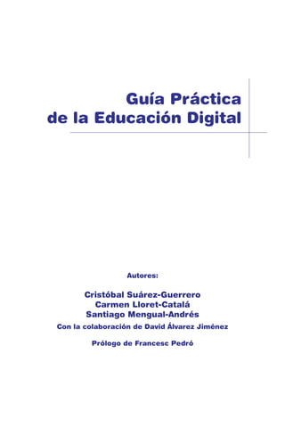 Guía Práctica
de la Educación Digital
Autores:
Cristóbal Suárez-Guerrero
Carmen Lloret-Catalá
Santiago Mengual-Andrés
Con la colaboración de David Álvarez Jiménez
Prólogo de Francesc Pedró
 