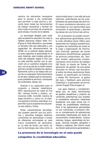 28
SAMSUNG SMART SCHOOL
centros los elementos necesarios
para el acceso a los contenidos
que permiten a cada alumno y do-
cente tener todas las herramientas
de trabajo necesarias y facilitar de
este modo el proceso de enseñanza
aprendizaje a través de la tableta.
La tecnología elegida para crear
este ecosistema educativo ha sido la
Tableta Samsung Galaxy Note 10.1
(Figura 4). Este dispositivo, que posee
un tamaño más que adecuado y una
capacidad de almacenamiento de
32GB, es un potente aliado educati-
vo para organizar el aprendizaje en el
aula. Además, este modelo está pro-
visto del bolígrafo digital S Pen que
no solo permite escribir con la pre-
cisión de un auténtico bolígrafo sino
que, con la ayuda de su botón lateral,
permite manejar la tableta tan rápida y
fácilmente como si se tratara del cur-
sor de un ordenador. Esta herramienta
es de gran utilidad para la educación,
pues posibilita la escritura, subrayado
de contenidos, dibujo, etc.
Gracias a su capacidad para la
conexión a Internet inalámbrica,
GPS, reproducción de video en Full
HD, cámara frontal y trasera, co-
nexiones USB, microSD, batería de
larga duración y, como no, el siste-
ma operativo Android Jelly Bean 4.4,
permiten que la experiencia educati-
va sea rápida y fluida.
Estas características tecnológi-
cas pueden permitir que los alum-
nos y docentes trabajen distintos
contenidos de aprendizaje a través
de diferentes actividades en este
nuevo ecosistema de aprendiza-
je. La idea de fondo, por tanto, es
que la tecnología sea vista como la
oportunidad para ir más allá del aula
ordinaria, extendiendo así las posi-
bilidades de aprendizaje del alumno.
El nuevo ecosistema educativo con
tecnología es una oportunidad para
enriquecer el aprendizaje y abordar
las tareas de una forma más activa.
En el proyecto se pueden encon-
trar aplicaciones generalistas como
la suite ofimática Quick Office para
desarrollar los trabajos académicos,
el gestor de contenidos de notas en
la nube y organización de informa-
ción Evernote, gestores de correo
electrónico Gmail/Hotmail, gestores
de archivos comprimidos, etc. Tam-
bién existen aplicaciones comple-
mentarias como el lector de códigos
QR Droid, el cliente de Twitter, la
aplicación de gestión de encuestas
docentes en tiempo real Socrative,
el editor de libros electrónicos Book
Creator, el planificador de horarios
y clases My Homework, el gestor
del aula y feedback para alumnos
CalssDojo o el generador de anima-
ciones Puppel Pals (Imagen 5).
Las apps básicas y complemen-
tarias son, sin duda, herramientas
de gestión académica y creación de
contenido potentísimas que amplían
el ecosistema educativo tradicional
añadiendo una capa virtual con in-
finidad de posibilidades didácticas.
Pero si las aplicaciones generalistas
no son suficientes, el proyecto ofre-
ce un complemento de aplicaciones
avanzadas clasificadas por áreas de
conocimiento (matemáticas, música,
ciencias, lengua, aprendizaje de len-
guas, ciencias sociales, geografía e
historia y plástica). Del mismo modo
se ofrecen aplicaciones generalistas y
La presencia de la tecnología en el aula puede
catapultar la creatividad educativa.
 