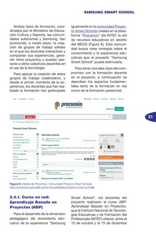 31
SAMSUNG SMART SCHOOL
Ambos tipos de formación, coor-
dinados por el Ministerio de Educa-
ción Cultura y Deporte, las comuni-
dades autónomas y Samsung, han
promovido, a medio plazo, la crea-
ción de grupos de trabajo sólidos
en el que los docentes interactúen y
compartan sus experiencias, gene-
ren otros proyectos y puedan ase-
sorar a otros colectivos docentes en
el uso de la tecnología.
Para apoyar la creación de estos
grupos de trabajo colaborativo, y
desde el primer momento de la ex-
periencia, los docentes que han rea-
lizado la formación han participado
igualmente en la comunidad Proyec-
to Smart Schools creada en la plata-
forma “Procomún” del INTEF, la red
de recursos educativos en abierto
del MECD (Figura 6). Esta comuni-
dad busca crear sinergias sobre el
conocimiento y la experiencia edu-
cativas que el proyecto “Samsung
Smart School” pueda estimularla.
Para tener una idea clara del com-
promiso con la formación docente
en el proyecto, a continuación se
describen los aspectos fundamen-
tales tanto de la formación en red
como de la formación presencial.
Figura 6: Interfaz de Procomún. Comunidad Proyecto Smart Schools
http://procomun.educalab.es/es/comunidades/proyecto-smart-schools
2.4.1. Curso en red:
Aprendizaje Basado en
Proyectos (ABP)
Para el desarrollo de la dimensión
pedagógica del ecosistema edu-
cativo de la experiencia “Samsung
Smart School”, los docentes del
proyecto realizaron el curso ABP:
Aprendizaje Basado en Proyectos,
que el Instituto Nacional de Tecnolo-
gías Educativas y de Formación del
Profesorado (INTEF) ofreció, entre el
15 de octubre y el 15 de diciembre
 