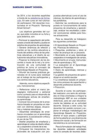 32
SAMSUNG SMART SCHOOL
de 2014, a los docentes españoles
a través de su plataforma de forma-
ción. En este curso en red tutoriza-
do participaron 184 docentes invo-
lucrados en el Proyecto “Samsung
Smart School”.
Los objetivos generales del cur-
so, que están incluidos en su ficha y
guía didáctica, son:
– Promover la capacitación del profe-
sorado a través del diseño y puesta en
práctica de proyectos de aprendizaje.
– Generar dinámicas de reflexión y
cambio en los centros educativos a
través del análisis crítico de las prác-
ticas educativas y el diseño de ac-
tuaciones educativas innovadoras.
– Propiciar la interacción de los do-
centes a través de la red y la cons-
trucción de una comunidad de
práctica en torno al concepto de
Aprendizaje Basado en Proyectos.
– Difundir las buenas prácticas ge-
neradas en el curso para visibilizar
así el trabajo de los participantes y
sus centros educativos.
Además, como objetivos específi-
cos, mencionamos:
– Reflexionar sobre el marco pe-
dagógico institucional y personal
como contexto para el desarrollo de
metodologías activas de enseñan-
za-aprendizaje.
– Conocer los principios de la ense-
ñanza basada en proyectos en rela-
ción con distintas etapas, situacio-
nes y materias educativas.
– Desarrollar estrategias de ense-
ñanza vinculadas con el aprendizaje
cooperativo, la socialización crítica y
el uso de las TIC.
– Diseñar proyectos de enseñanza y
aprendizaje en ciclos de diseño reflexi-
vo y cooperativo a través de la red.
– Enriquecer los mecanismos tra-
dicionales de evaluación con pro-
puestas alternativas como el uso de
rúbricas, los diarios de aprendizaje y
los portafolios.
– Delimitar las condiciones para la
puesta en funcionamiento de estos
proyectos de enseñanza y aprendi-
zaje, analizar los resultados y obte-
ner conclusiones válidas para futu-
ras actuaciones.
Para su desarrollo se trabajaron
los siguientes contenidos:
• El Aprendizaje Basado en Proyec-
tos. Prácticas de referencia.
• Preguntas, problemas y retos: el
motor de arranque de un proyecto.
• Movimiento en el aula: Aprendizaje
cooperativo e investigación de campo.
• Movimiento en el aula: Comunida-
des de aprendizaje y TIC.
• La evaluación en el Aprendizaje
Basado en Proyectos.
• Diario de aprendizaje, rúbricas y
portafolios.
• La gestión de proyectos de apren-
dizaje en el centro escolar.
• La enseñanza basada en proyec-
tos como proceso de capacitación y
desarrollo profesional docente.
• Procomún.
Durante el curso, los participan-
tes realizaron una serie de activida-
des en línea orientadas a integrar la
metodología ABP en sus unidades
didácticas, para así usar educativa-
mente las tabletas en su actividad
docente. Gracias a este curso, los
docentes han podido conocer y ex-
plorar el enfoque metodológico del
Aprendizaje Basado en Proyectos,
diseñar el suyo propio y participar
de forma abierta en una dinámica de
interacción social y de formación en
red distinta a la convencional.
Para la formulación del trabajo final,
los docentes realizaron actividades
como la consulta de recursos didác-
 